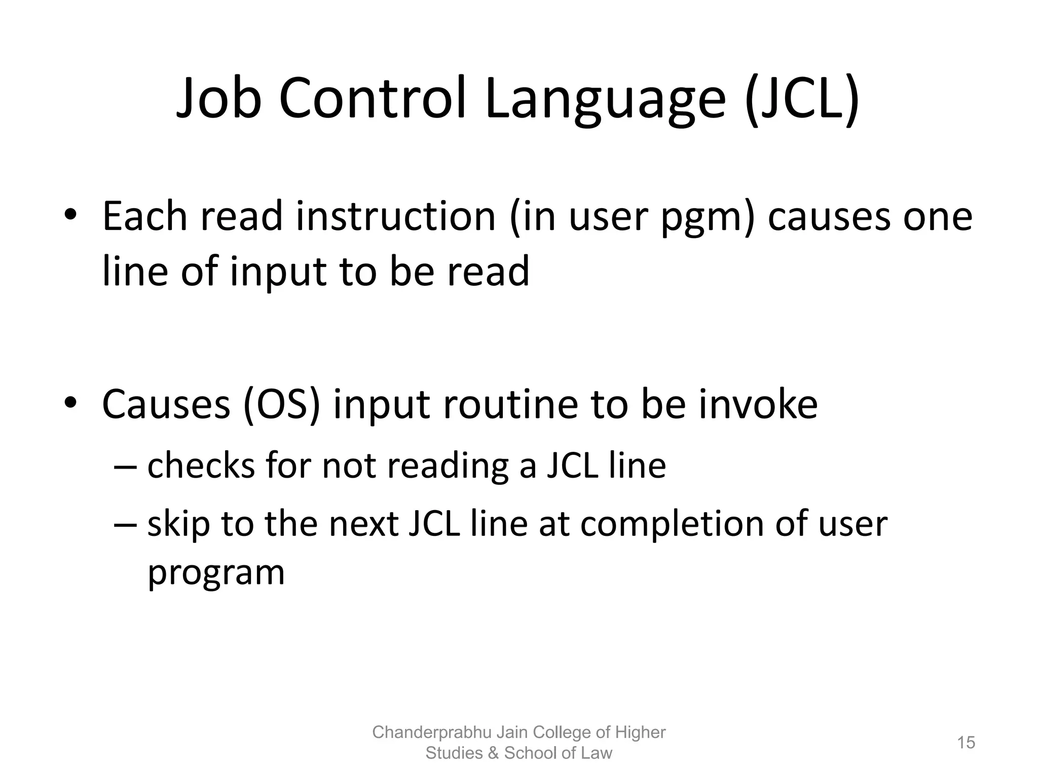 Job Control Language (JCL)
• Each read instruction (in user pgm) causes one
line of input to be read
• Causes (OS) input routine to be invoke
– checks for not reading a JCL line
– skip to the next JCL line at completion of user
program
15
Chanderprabhu Jain College of Higher
Studies & School of Law
 