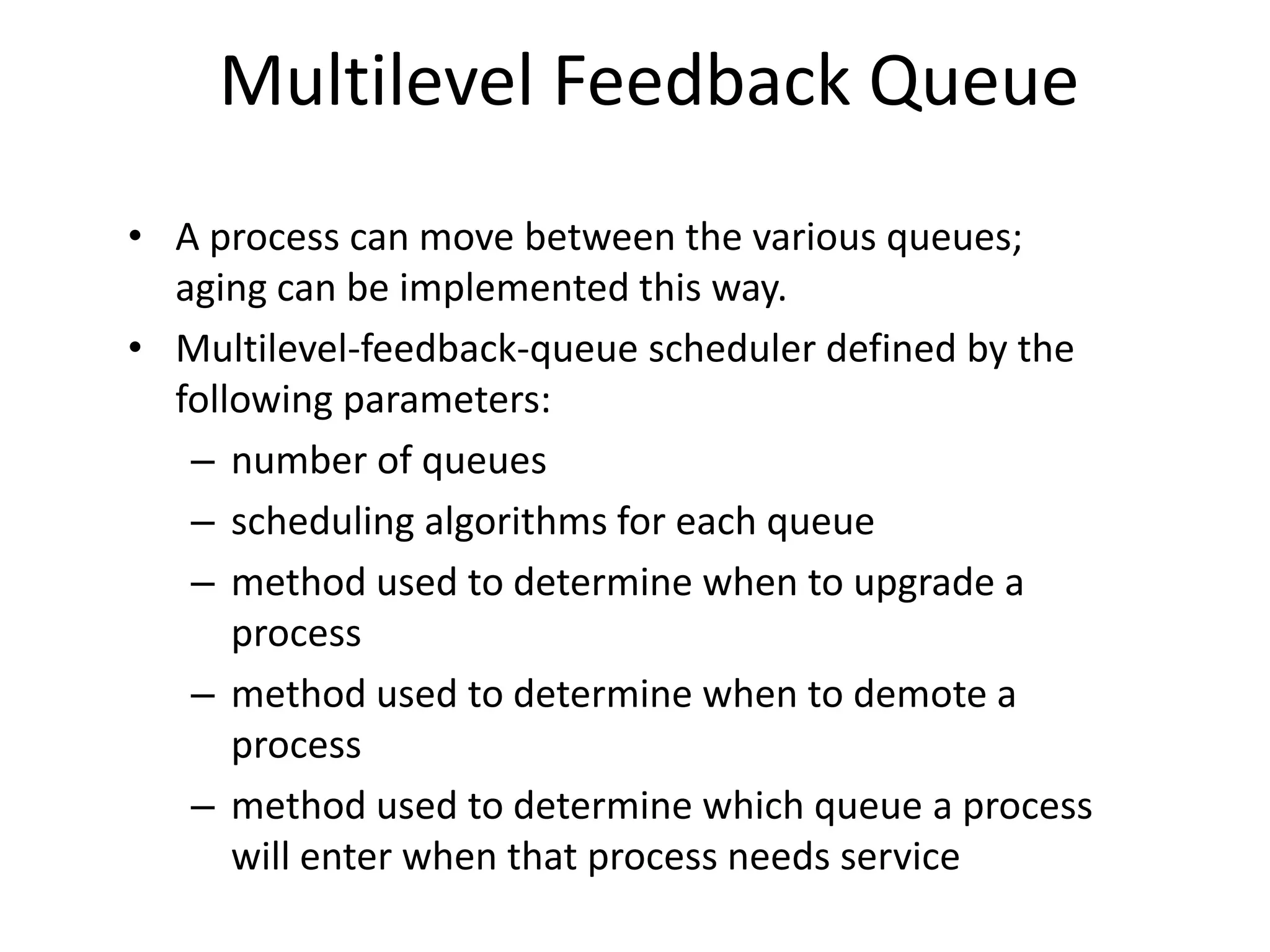 Multilevel Feedback Queue
• A process can move between the various queues;
aging can be implemented this way.
• Multilevel-feedback-queue scheduler defined by the
following parameters:
– number of queues
– scheduling algorithms for each queue
– method used to determine when to upgrade a
process
– method used to determine when to demote a
process
– method used to determine which queue a process
will enter when that process needs service
 
