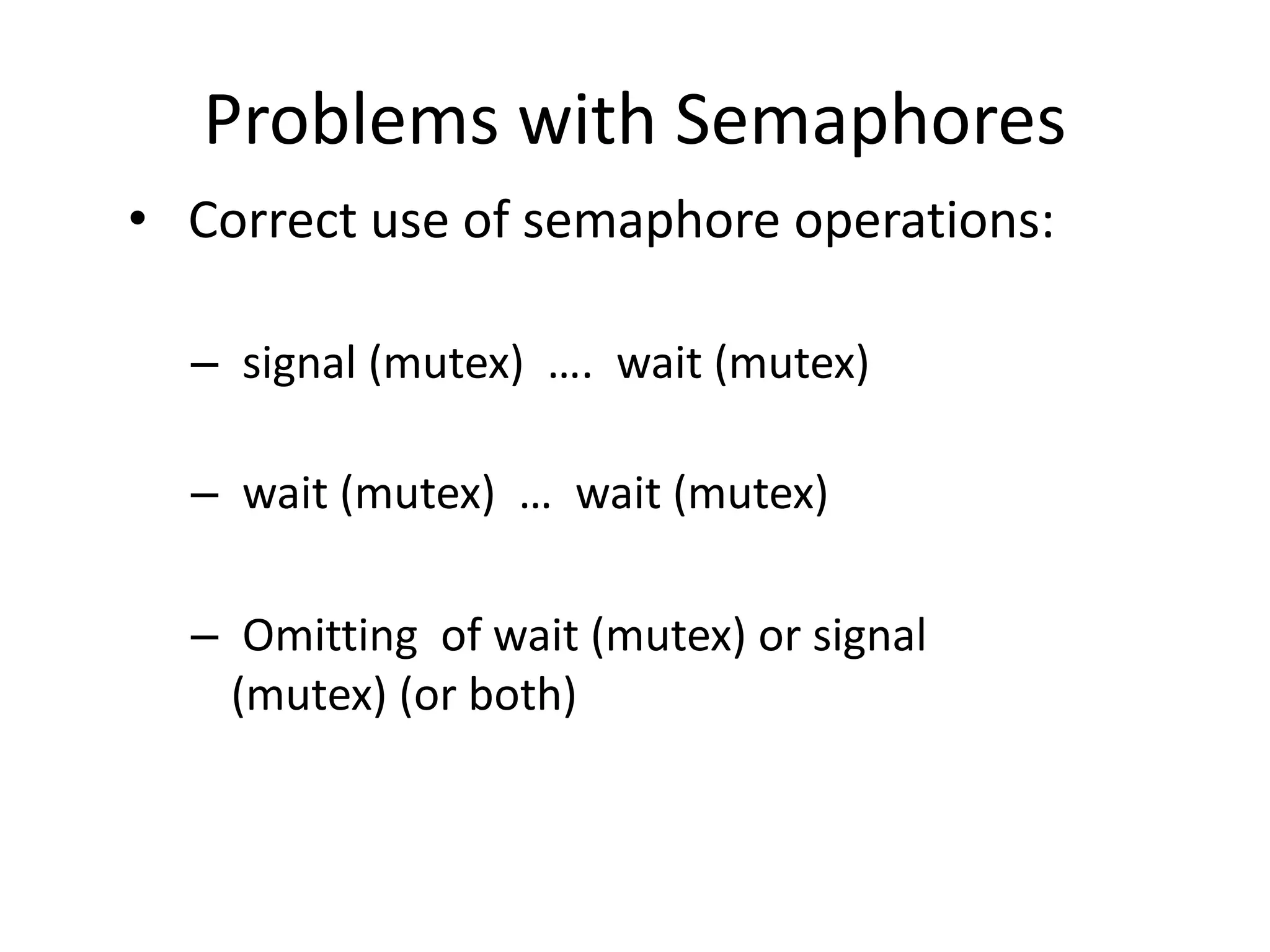 Problems with Semaphores
• Correct use of semaphore operations:
– signal (mutex) …. wait (mutex)
– wait (mutex) … wait (mutex)
– Omitting of wait (mutex) or signal
(mutex) (or both)
 