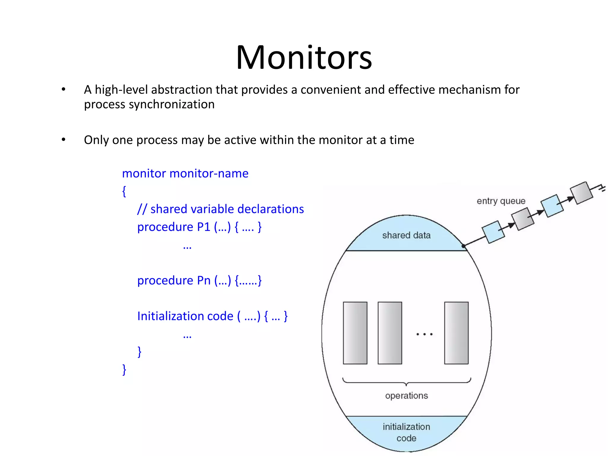 Monitors
• A high-level abstraction that provides a convenient and effective mechanism for
process synchronization
• Only one process may be active within the monitor at a time
monitor monitor-name
{
// shared variable declarations
procedure P1 (…) { …. }
…
procedure Pn (…) {……}
Initialization code ( ….) { … }
…
}
}
 