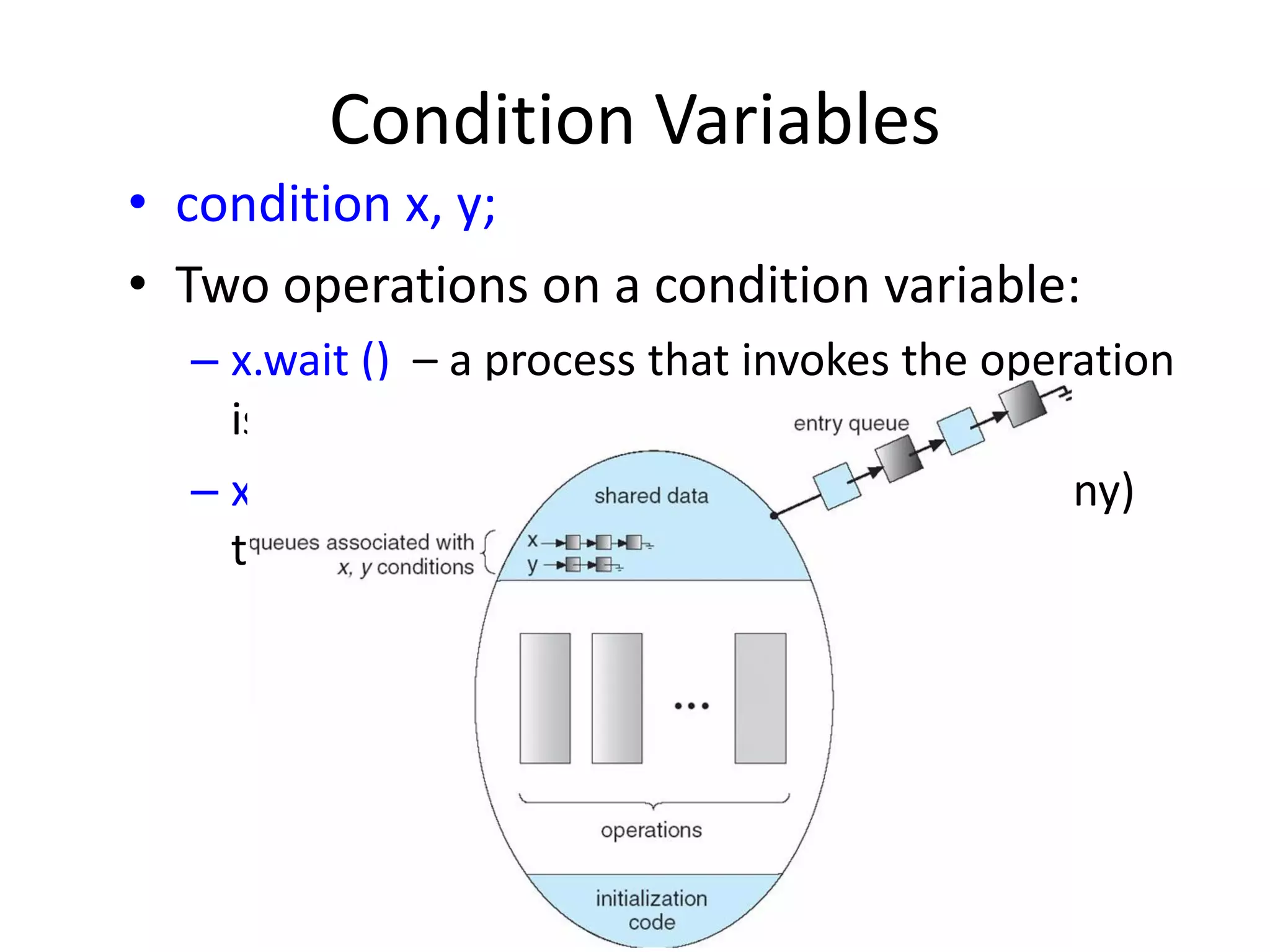 Condition Variables
• condition x, y;
• Two operations on a condition variable:
– x.wait () – a process that invokes the operation
is suspended.
– x.signal () – resumes one of processes (if any)
that invoked x.wait ()
 