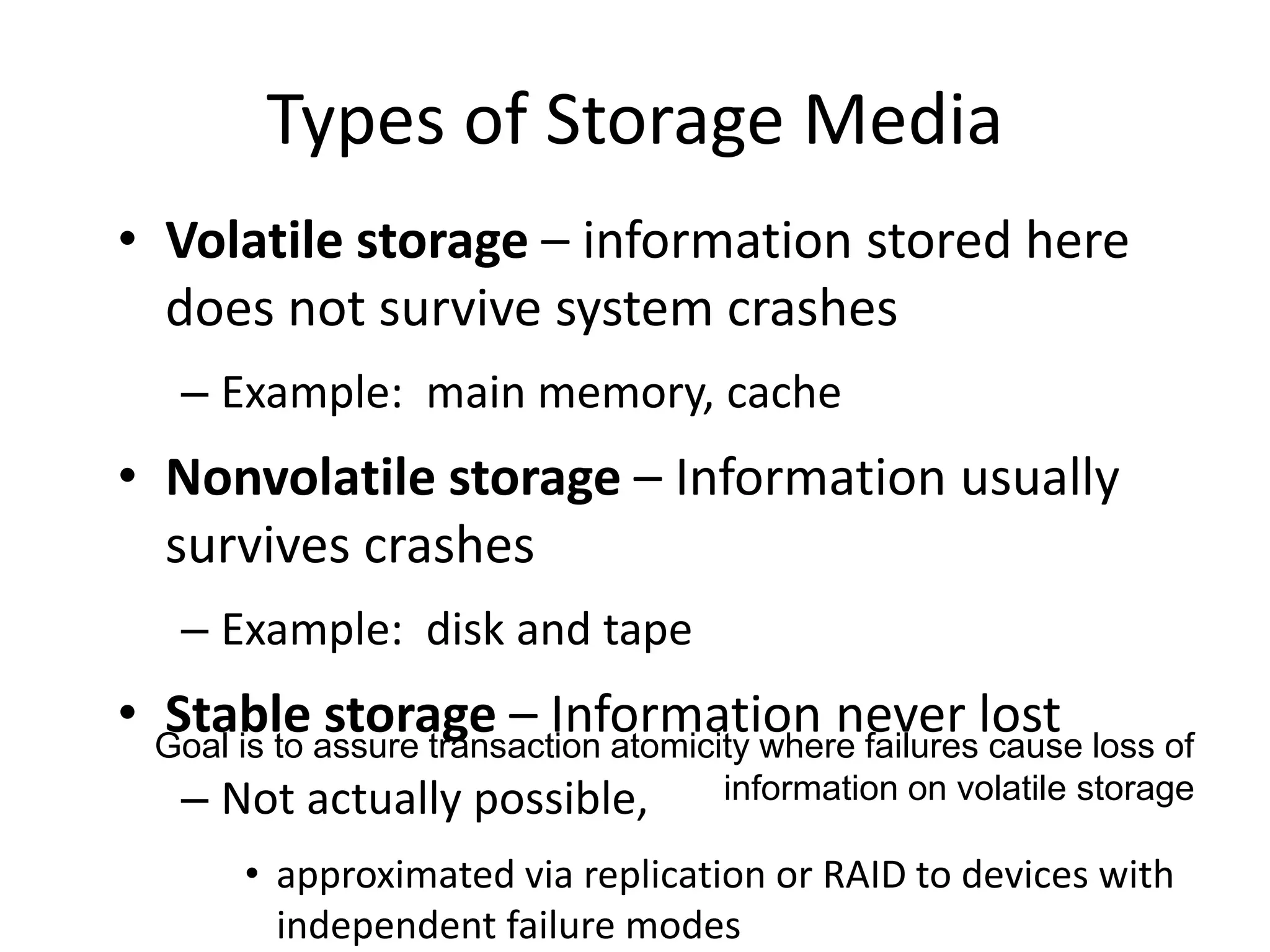 Types of Storage Media
• Volatile storage – information stored here
does not survive system crashes
– Example: main memory, cache
• Nonvolatile storage – Information usually
survives crashes
– Example: disk and tape
• Stable storage – Information never lost
– Not actually possible,
• approximated via replication or RAID to devices with
independent failure modes
Goal is to assure transaction atomicity where failures cause loss of
information on volatile storage
 