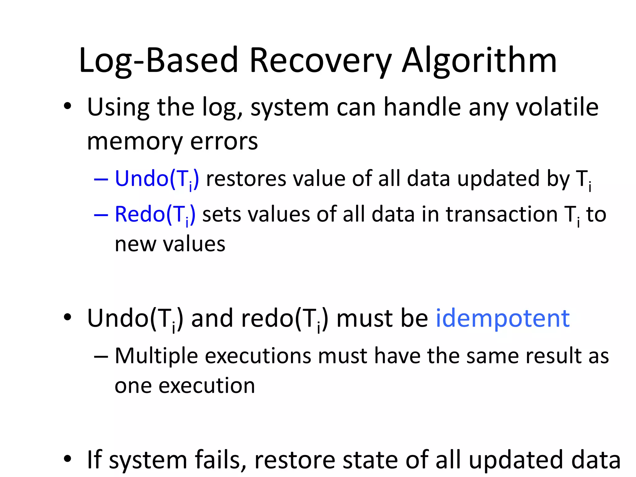 Log-Based Recovery Algorithm
• Using the log, system can handle any volatile
memory errors
– Undo(Ti) restores value of all data updated by Ti
– Redo(Ti) sets values of all data in transaction Ti to
new values
• Undo(Ti) and redo(Ti) must be idempotent
– Multiple executions must have the same result as
one execution
• If system fails, restore state of all updated data
 