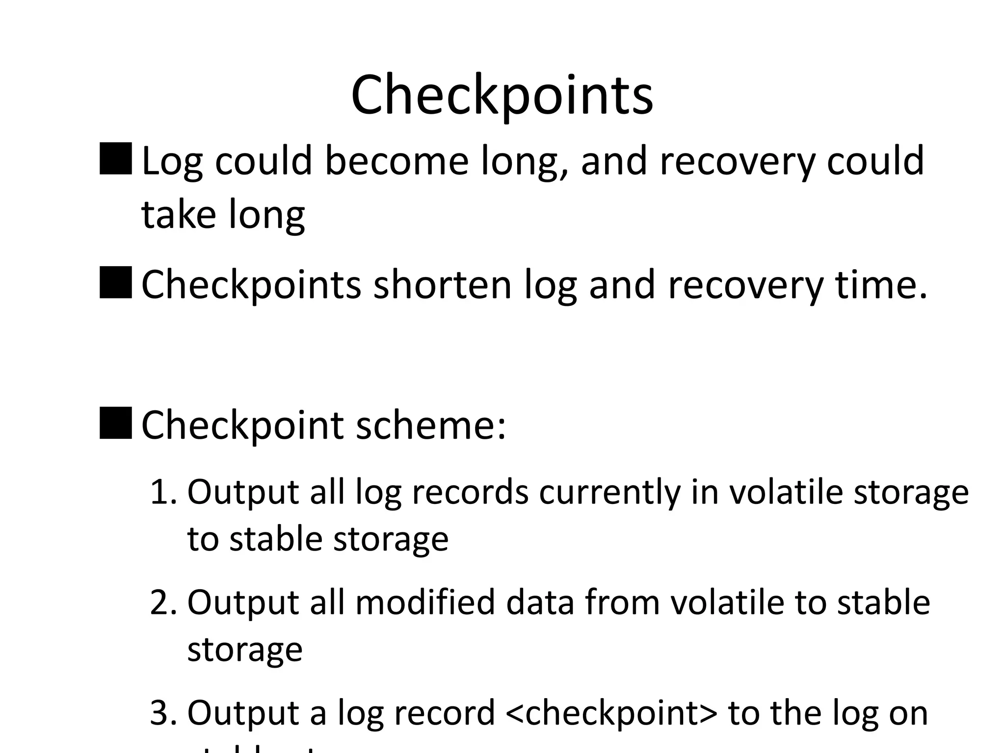 Checkpoints
 Log could become long, and recovery could
take long
 Checkpoints shorten log and recovery time.
 Checkpoint scheme:
1. Output all log records currently in volatile storage
to stable storage
2. Output all modified data from volatile to stable
storage
3. Output a log record <checkpoint> to the log on
 