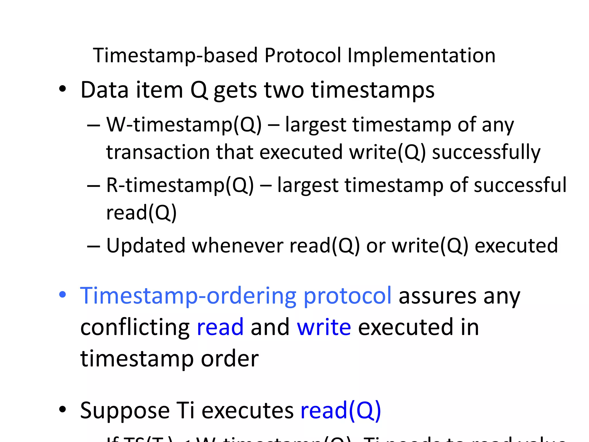 Timestamp-based Protocol Implementation
• Data item Q gets two timestamps
– W-timestamp(Q) – largest timestamp of any
transaction that executed write(Q) successfully
– R-timestamp(Q) – largest timestamp of successful
read(Q)
– Updated whenever read(Q) or write(Q) executed
• Timestamp-ordering protocol assures any
conflicting read and write executed in
timestamp order
• Suppose Ti executes read(Q)
 