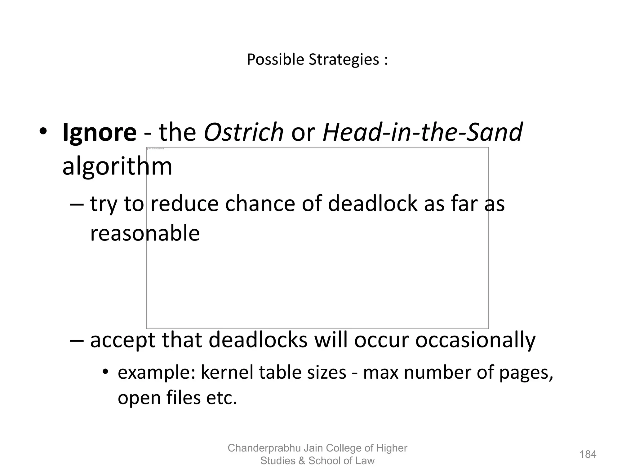 Possible Strategies :
• Ignore - the Ostrich or Head-in-the-Sand
algorithm
– try to reduce chance of deadlock as far as
reasonable
– accept that deadlocks will occur occasionally
• example: kernel table sizes - max number of pages,
open files etc.
184
Chanderprabhu Jain College of Higher
Studies & School of Law
 