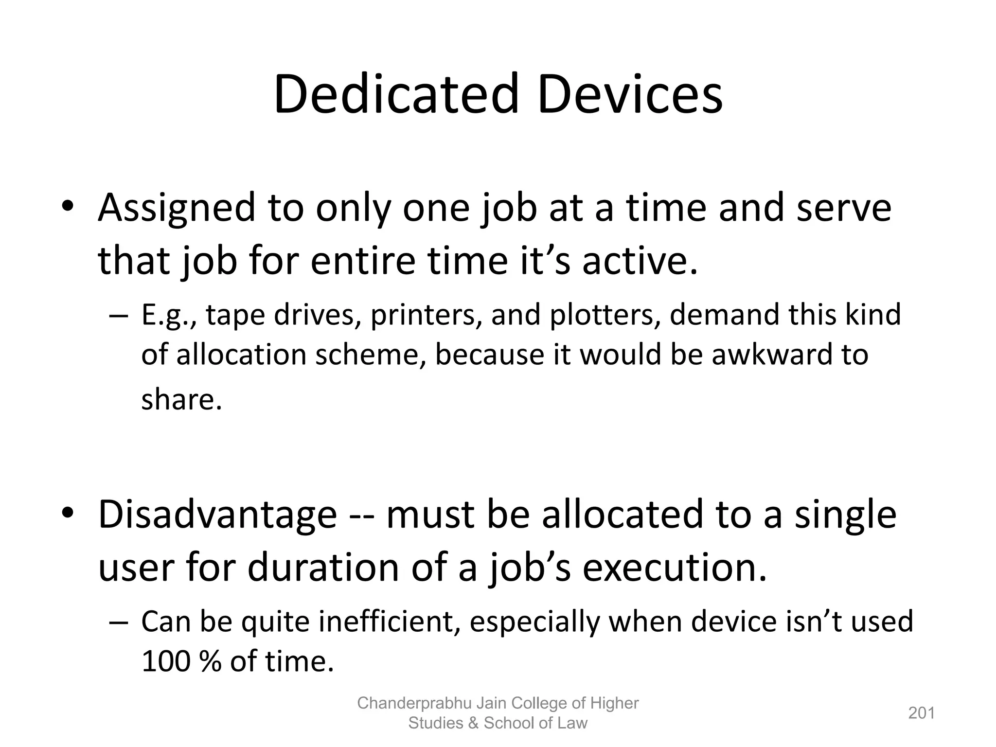 Dedicated Devices
• Assigned to only one job at a time and serve
that job for entire time it’s active.
– E.g., tape drives, printers, and plotters, demand this kind
of allocation scheme, because it would be awkward to
share.
• Disadvantage -- must be allocated to a single
user for duration of a job’s execution.
– Can be quite inefficient, especially when device isn’t used
100 % of time.
201
Chanderprabhu Jain College of Higher
Studies & School of Law
 