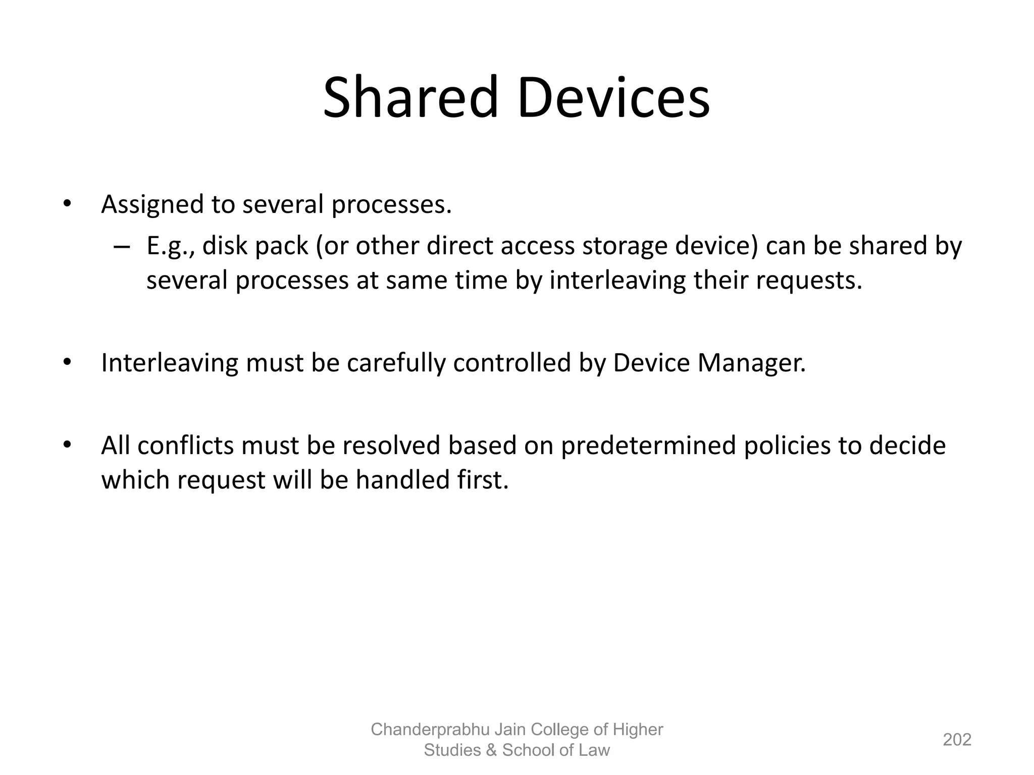 Shared Devices
• Assigned to several processes.
– E.g., disk pack (or other direct access storage device) can be shared by
several processes at same time by interleaving their requests.
• Interleaving must be carefully controlled by Device Manager.
• All conflicts must be resolved based on predetermined policies to decide
which request will be handled first.
202
Chanderprabhu Jain College of Higher
Studies & School of Law
 