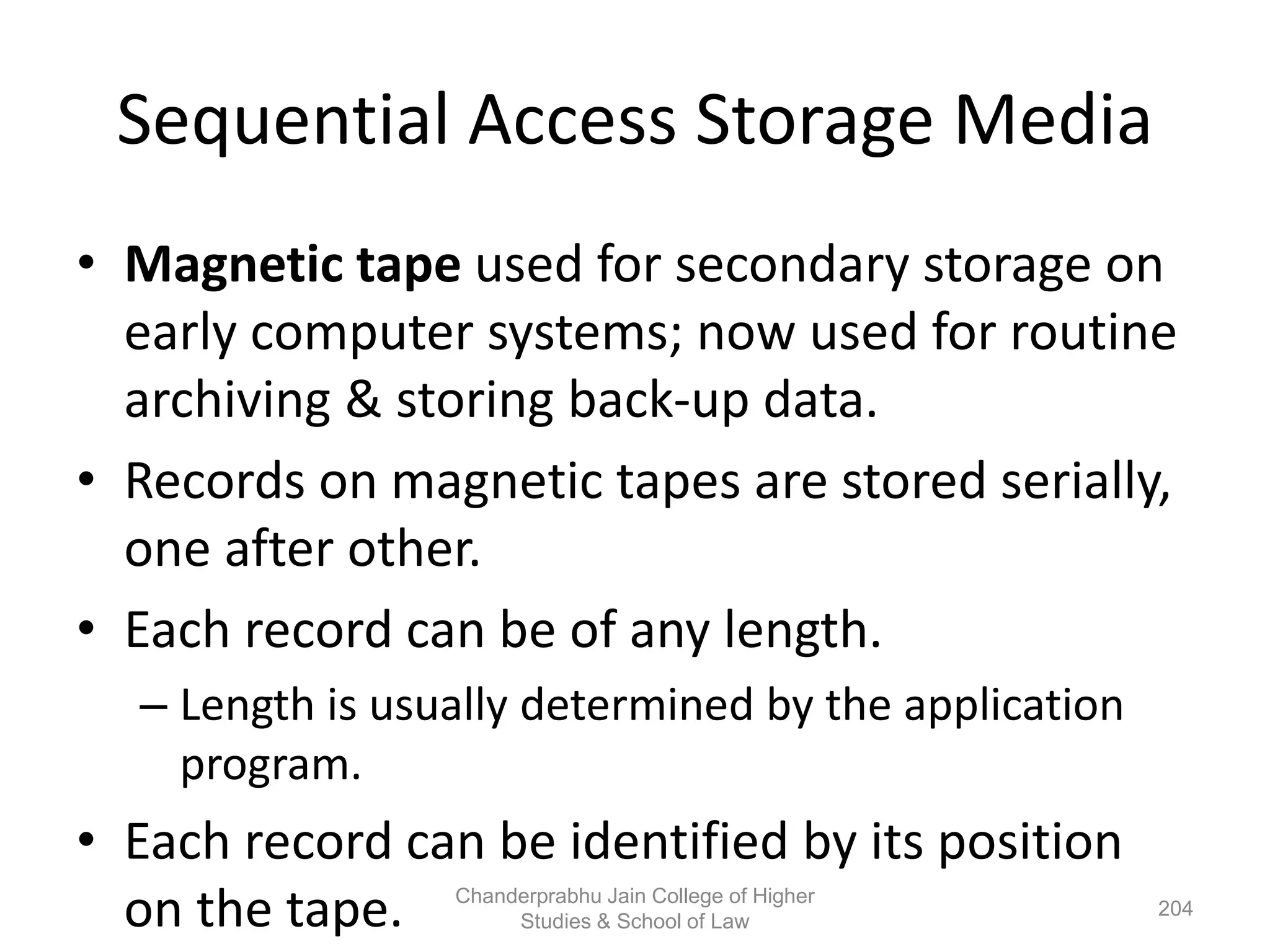 Sequential Access Storage Media
• Magnetic tape used for secondary storage on
early computer systems; now used for routine
archiving & storing back-up data.
• Records on magnetic tapes are stored serially,
one after other.
• Each record can be of any length.
– Length is usually determined by the application
program.
• Each record can be identified by its position
on the tape. 204
Chanderprabhu Jain College of Higher
Studies & School of Law
 