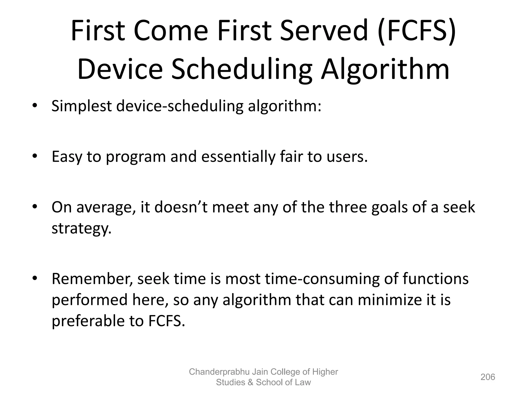 First Come First Served (FCFS)
Device Scheduling Algorithm
• Simplest device-scheduling algorithm:
• Easy to program and essentially fair to users.
• On average, it doesn’t meet any of the three goals of a seek
strategy.
• Remember, seek time is most time-consuming of functions
performed here, so any algorithm that can minimize it is
preferable to FCFS.
206
Chanderprabhu Jain College of Higher
Studies & School of Law
 