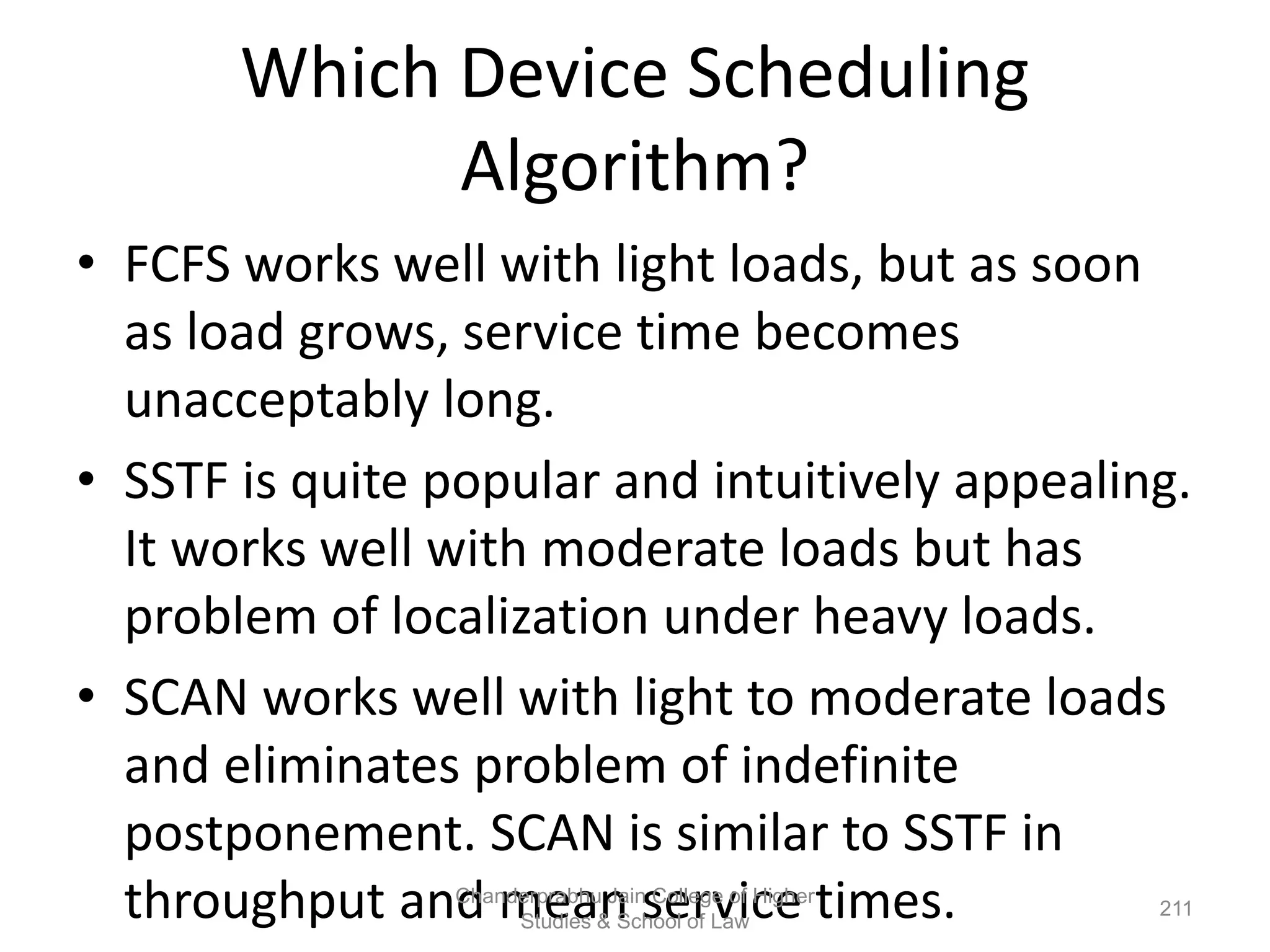 Which Device Scheduling
Algorithm?
• FCFS works well with light loads, but as soon
as load grows, service time becomes
unacceptably long.
• SSTF is quite popular and intuitively appealing.
It works well with moderate loads but has
problem of localization under heavy loads.
• SCAN works well with light to moderate loads
and eliminates problem of indefinite
postponement. SCAN is similar to SSTF in
throughput and mean service times. 211
Chanderprabhu Jain College of Higher
Studies & School of Law
 