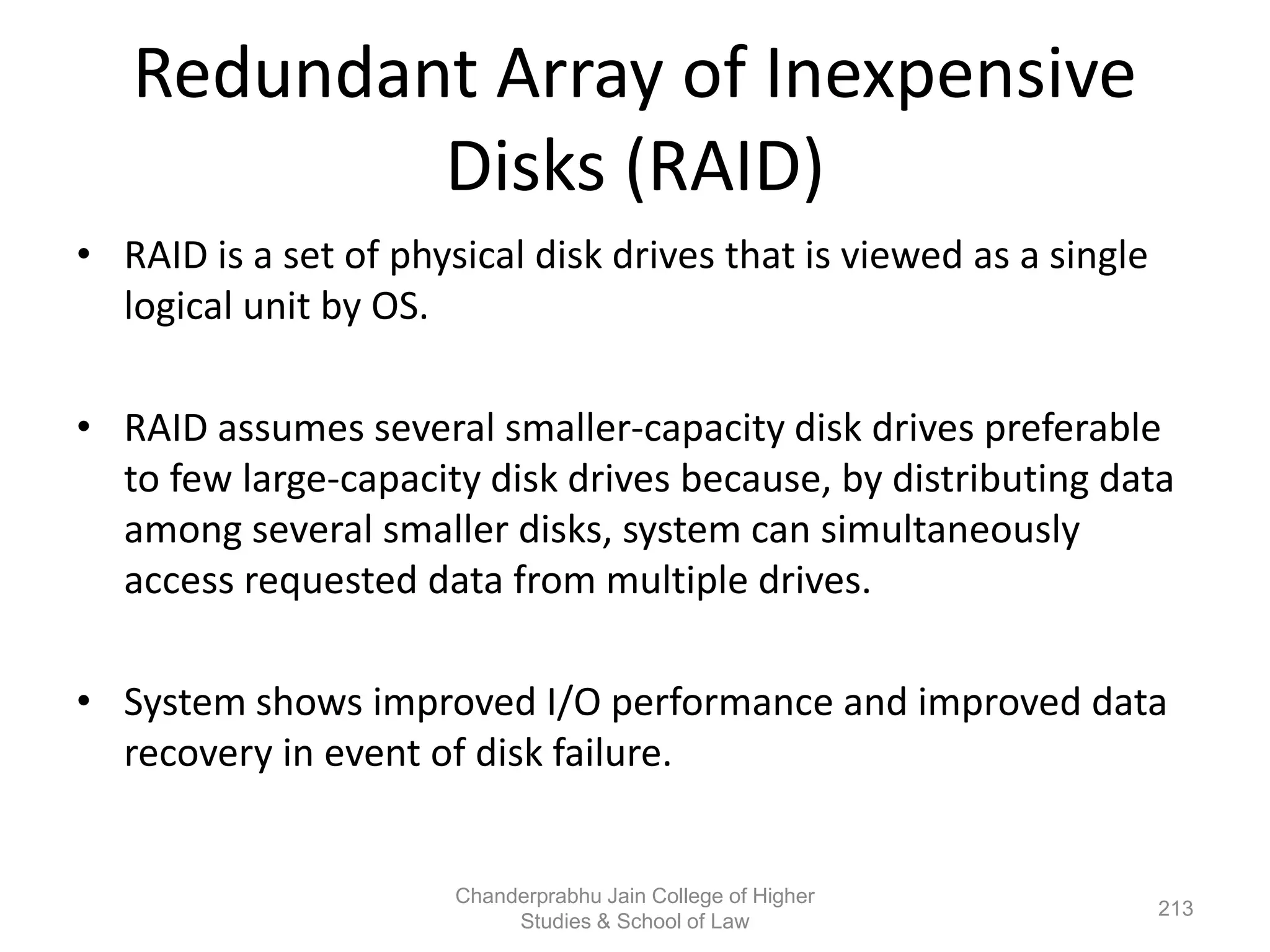 Redundant Array of Inexpensive
Disks (RAID)
• RAID is a set of physical disk drives that is viewed as a single
logical unit by OS.
• RAID assumes several smaller-capacity disk drives preferable
to few large-capacity disk drives because, by distributing data
among several smaller disks, system can simultaneously
access requested data from multiple drives.
• System shows improved I/O performance and improved data
recovery in event of disk failure.
213
Chanderprabhu Jain College of Higher
Studies & School of Law
 
