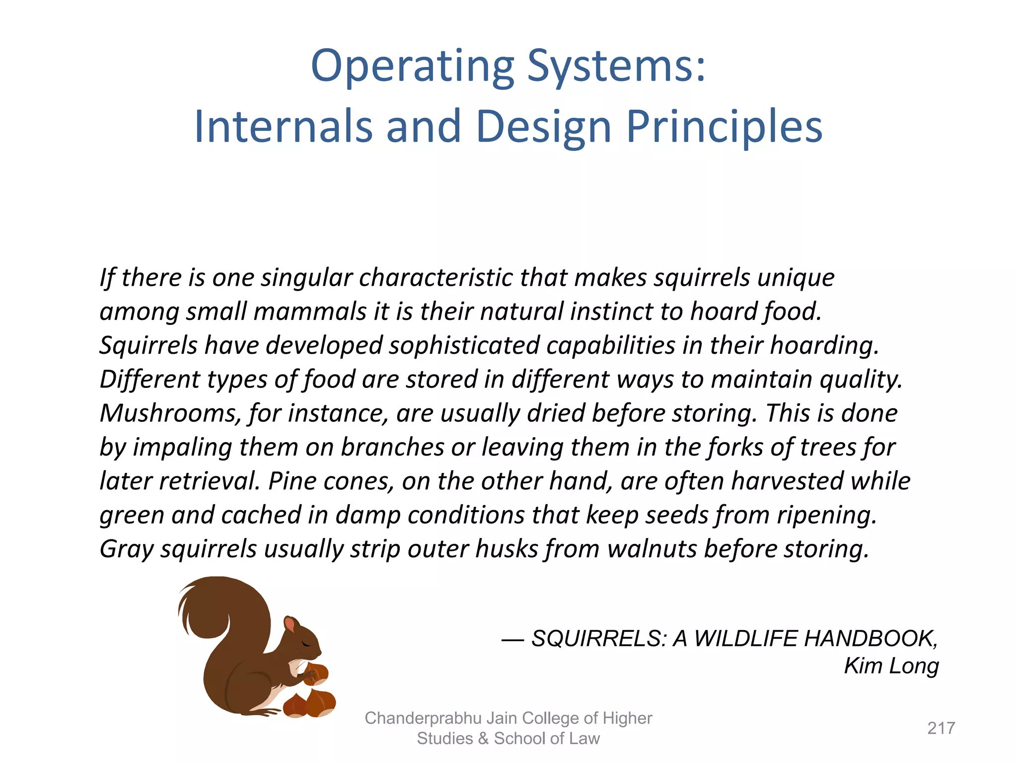 Operating Systems:
Internals and Design Principles
If there is one singular characteristic that makes squirrels unique
among small mammals it is their natural instinct to hoard food.
Squirrels have developed sophisticated capabilities in their hoarding.
Different types of food are stored in different ways to maintain quality.
Mushrooms, for instance, are usually dried before storing. This is done
by impaling them on branches or leaving them in the forks of trees for
later retrieval. Pine cones, on the other hand, are often harvested while
green and cached in damp conditions that keep seeds from ripening.
Gray squirrels usually strip outer husks from walnuts before storing.
— SQUIRRELS: A WILDLIFE HANDBOOK,
Kim Long
217
Chanderprabhu Jain College of Higher
Studies & School of Law
 