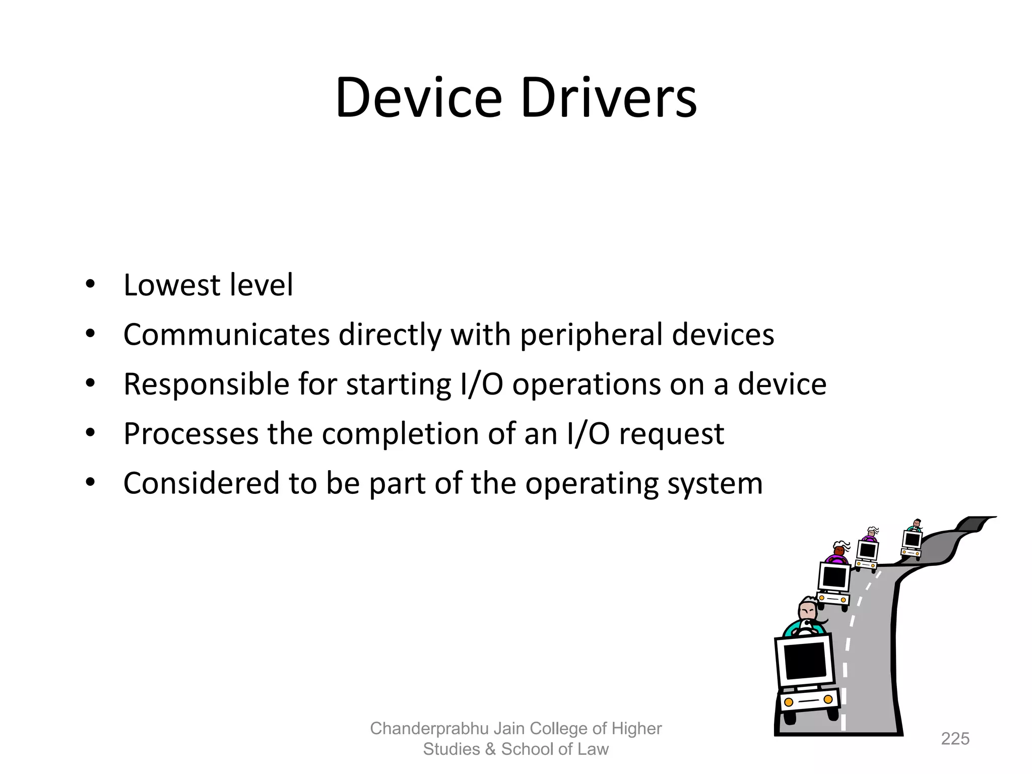Device Drivers
• Lowest level
• Communicates directly with peripheral devices
• Responsible for starting I/O operations on a device
• Processes the completion of an I/O request
• Considered to be part of the operating system
225
Chanderprabhu Jain College of Higher
Studies & School of Law
 