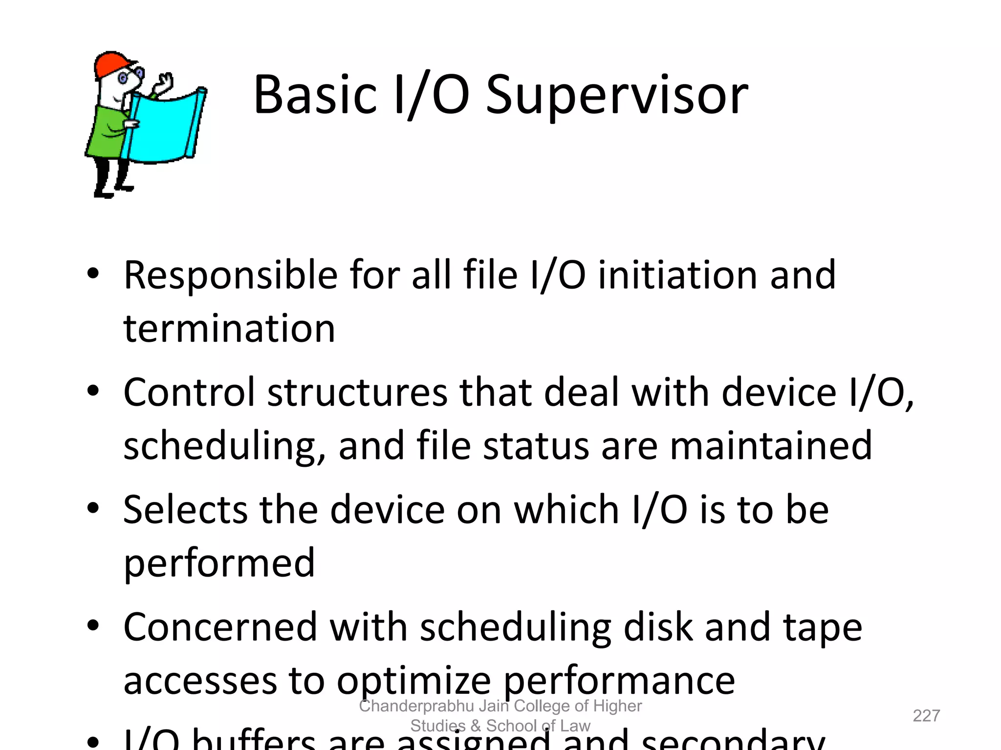 Basic I/O Supervisor
• Responsible for all file I/O initiation and
termination
• Control structures that deal with device I/O,
scheduling, and file status are maintained
• Selects the device on which I/O is to be
performed
• Concerned with scheduling disk and tape
accesses to optimize performance
227
Chanderprabhu Jain College of Higher
Studies & School of Law
 