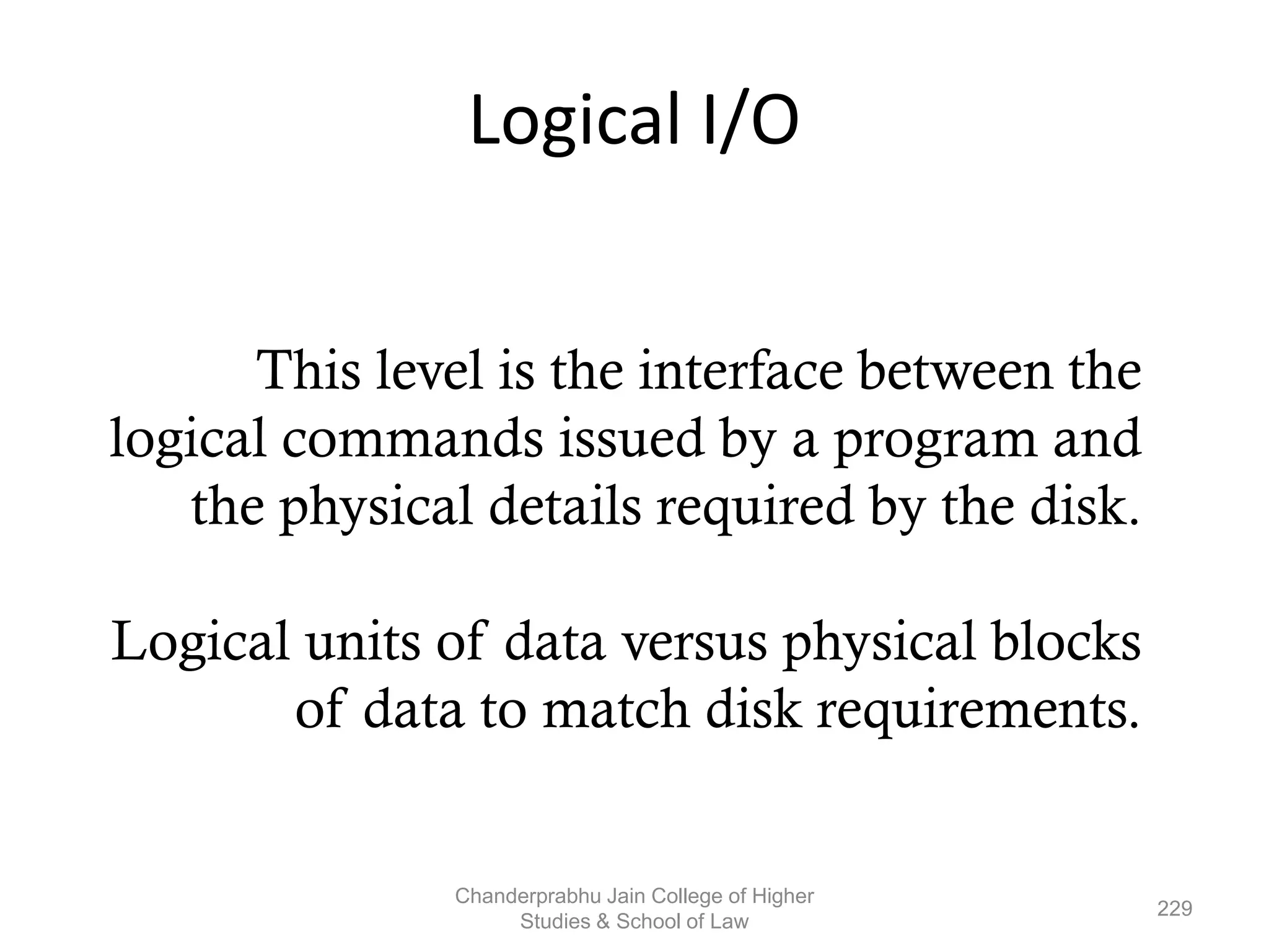 Logical I/O
This level is the interface between the
logical commands issued by a program and
the physical details required by the disk.
Logical units of data versus physical blocks
of data to match disk requirements.
229
Chanderprabhu Jain College of Higher
Studies & School of Law
 