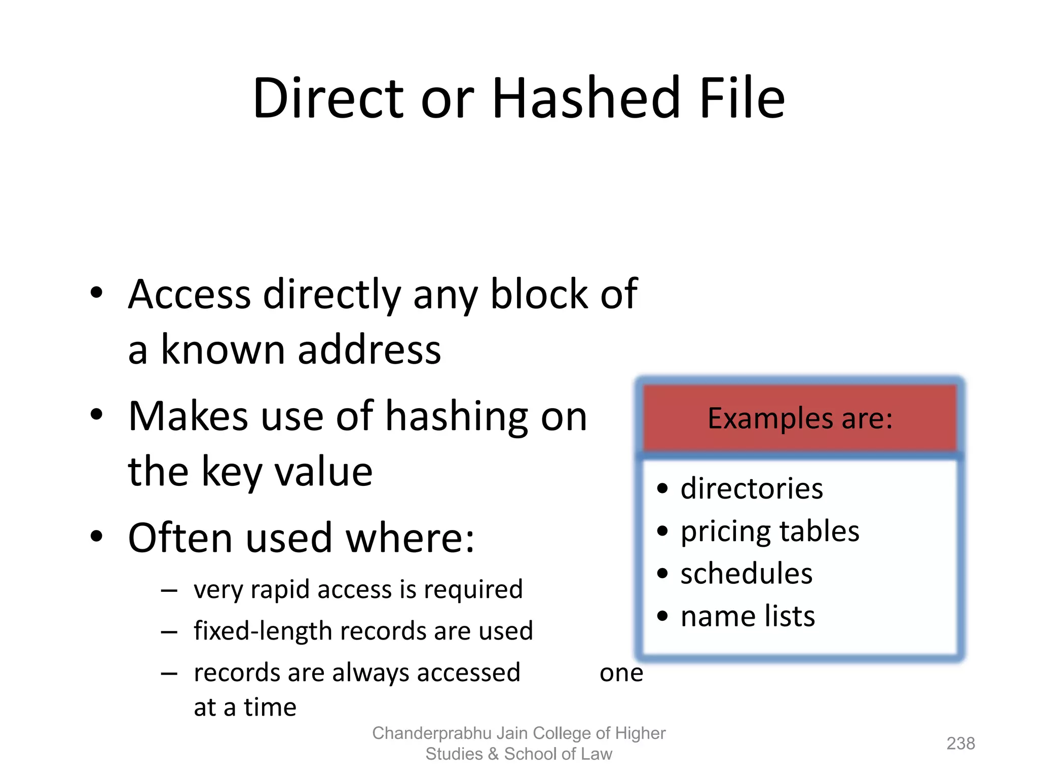 Direct or Hashed File
• Access directly any block of
a known address
• Makes use of hashing on
the key value
• Often used where:
– very rapid access is required
– fixed-length records are used
– records are always accessed one
at a time
Examples are:
• directories
• pricing tables
• schedules
• name lists
238
Chanderprabhu Jain College of Higher
Studies & School of Law
 