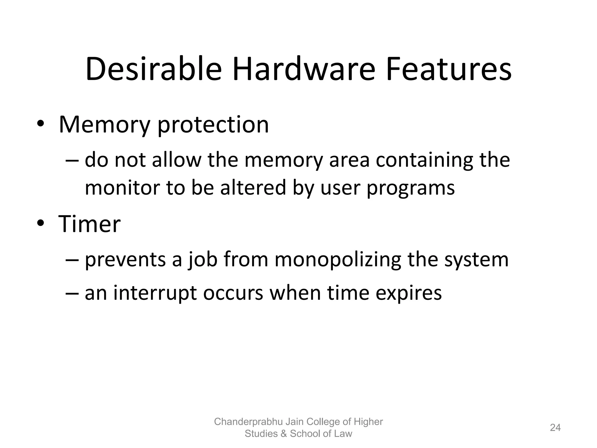Desirable Hardware Features
• Memory protection
– do not allow the memory area containing the
monitor to be altered by user programs
• Timer
– prevents a job from monopolizing the system
– an interrupt occurs when time expires
24
Chanderprabhu Jain College of Higher
Studies & School of Law
 