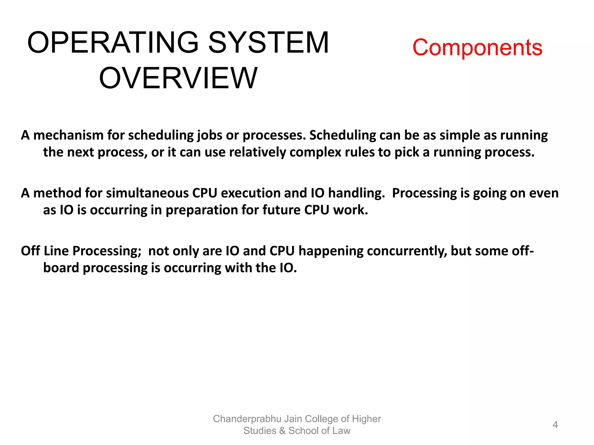 A mechanism for scheduling jobs or processes. Scheduling can be as simple as running
the next process, or it can use relatively complex rules to pick a running process.
A method for simultaneous CPU execution and IO handling. Processing is going on even
as IO is occurring in preparation for future CPU work.
Off Line Processing; not only are IO and CPU happening concurrently, but some off-
board processing is occurring with the IO.
OPERATING SYSTEM
OVERVIEW
Components
4
Chanderprabhu Jain College of Higher
Studies & School of Law
 
