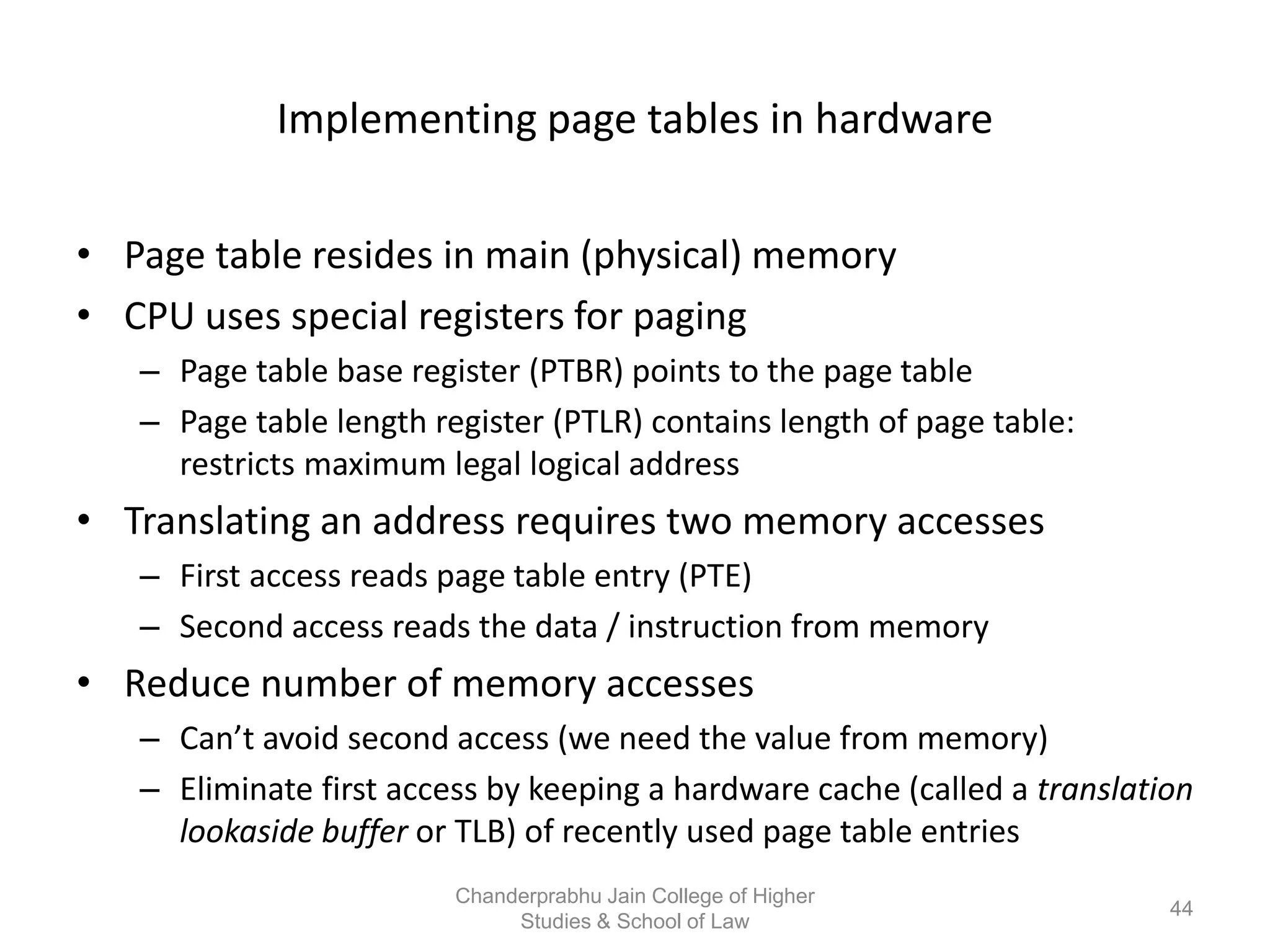 Implementing page tables in hardware
• Page table resides in main (physical) memory
• CPU uses special registers for paging
– Page table base register (PTBR) points to the page table
– Page table length register (PTLR) contains length of page table:
restricts maximum legal logical address
• Translating an address requires two memory accesses
– First access reads page table entry (PTE)
– Second access reads the data / instruction from memory
• Reduce number of memory accesses
– Can’t avoid second access (we need the value from memory)
– Eliminate first access by keeping a hardware cache (called a translation
lookaside buffer or TLB) of recently used page table entries
44
Chanderprabhu Jain College of Higher
Studies & School of Law
 