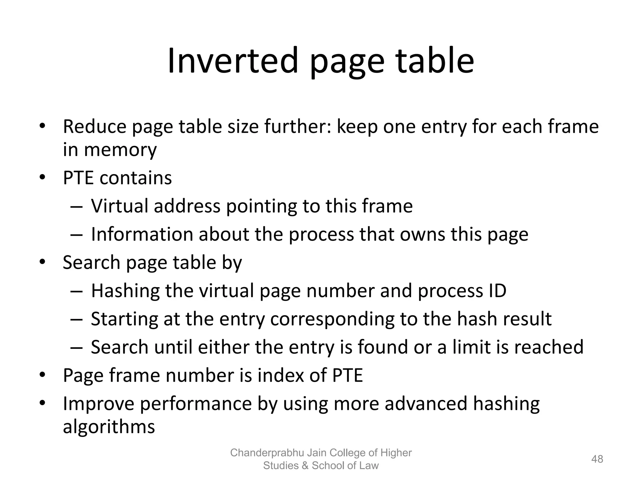 Inverted page table
• Reduce page table size further: keep one entry for each frame
in memory
• PTE contains
– Virtual address pointing to this frame
– Information about the process that owns this page
• Search page table by
– Hashing the virtual page number and process ID
– Starting at the entry corresponding to the hash result
– Search until either the entry is found or a limit is reached
• Page frame number is index of PTE
• Improve performance by using more advanced hashing
algorithms
48
Chanderprabhu Jain College of Higher
Studies & School of Law
 