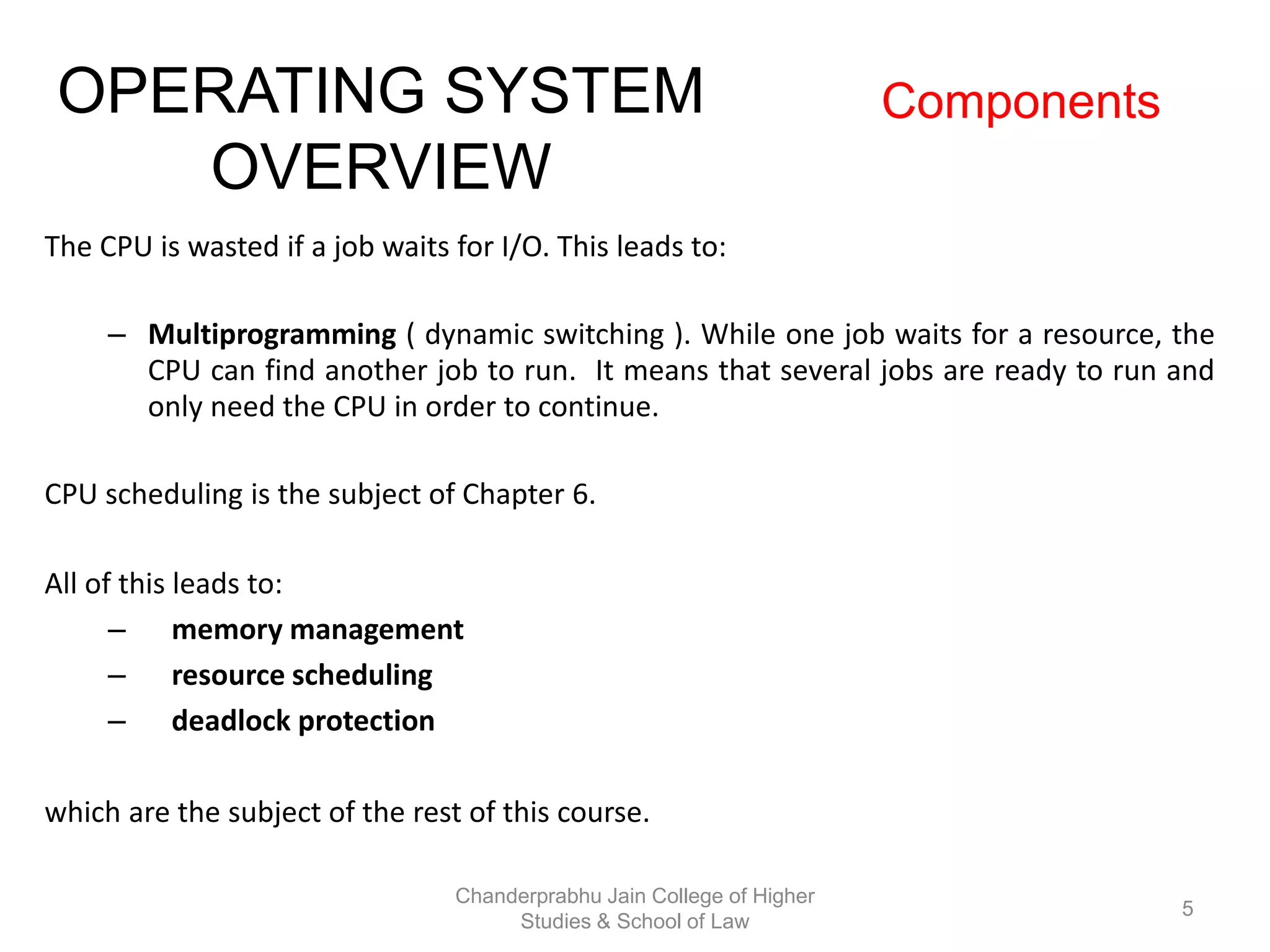 The CPU is wasted if a job waits for I/O. This leads to:
– Multiprogramming ( dynamic switching ). While one job waits for a resource, the
CPU can find another job to run. It means that several jobs are ready to run and
only need the CPU in order to continue.
CPU scheduling is the subject of Chapter 6.
All of this leads to:
– memory management
– resource scheduling
– deadlock protection
which are the subject of the rest of this course.
OPERATING SYSTEM
OVERVIEW
Components
5
Chanderprabhu Jain College of Higher
Studies & School of Law
 