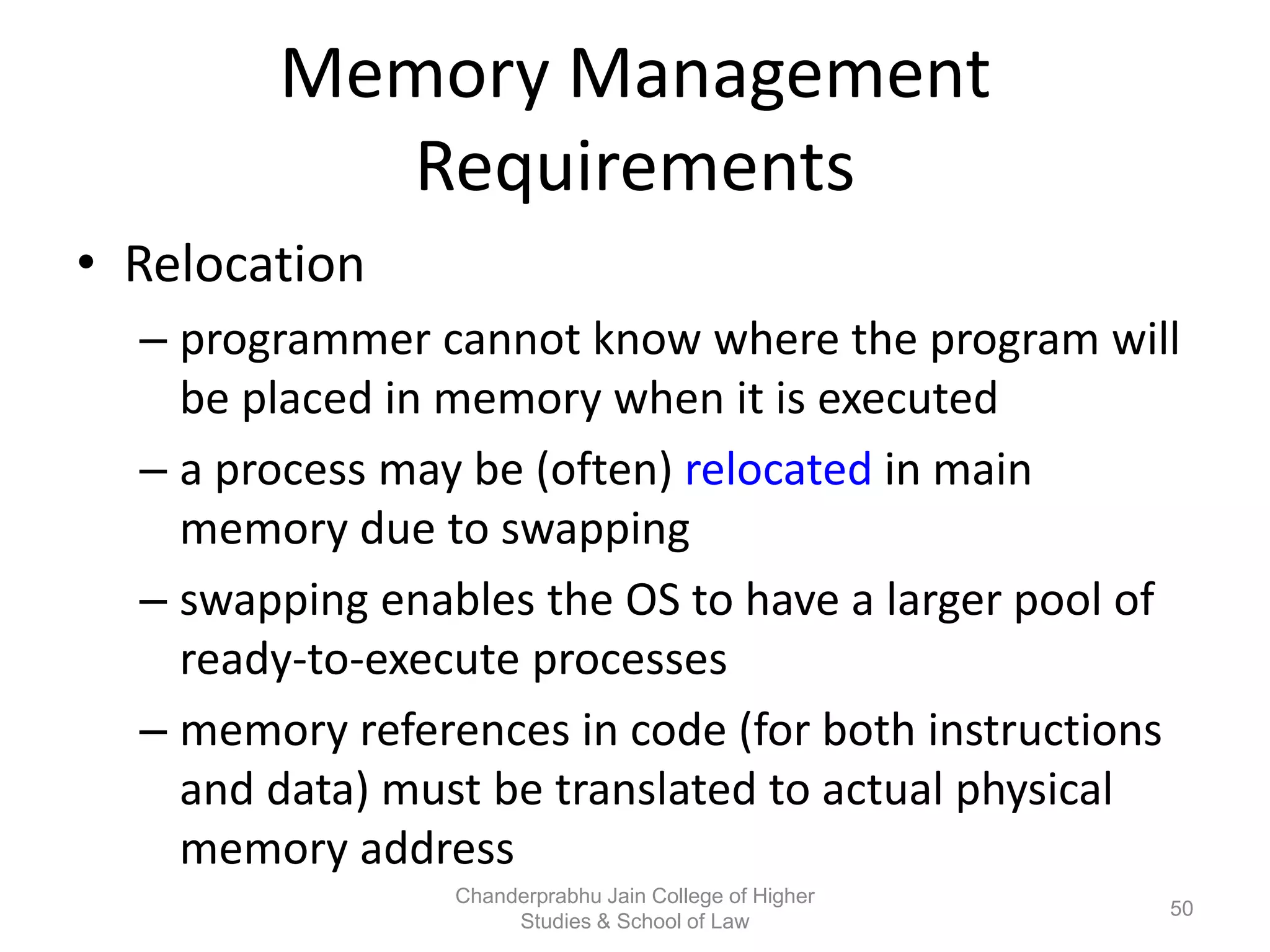 Memory Management
Requirements
• Relocation
– programmer cannot know where the program will
be placed in memory when it is executed
– a process may be (often) relocated in main
memory due to swapping
– swapping enables the OS to have a larger pool of
ready-to-execute processes
– memory references in code (for both instructions
and data) must be translated to actual physical
memory address
50
Chanderprabhu Jain College of Higher
Studies & School of Law
 