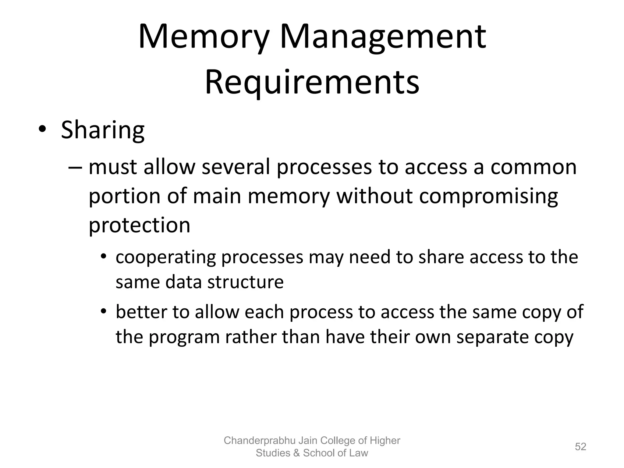 Memory Management
Requirements
• Sharing
– must allow several processes to access a common
portion of main memory without compromising
protection
• cooperating processes may need to share access to the
same data structure
• better to allow each process to access the same copy of
the program rather than have their own separate copy
52
Chanderprabhu Jain College of Higher
Studies & School of Law
 