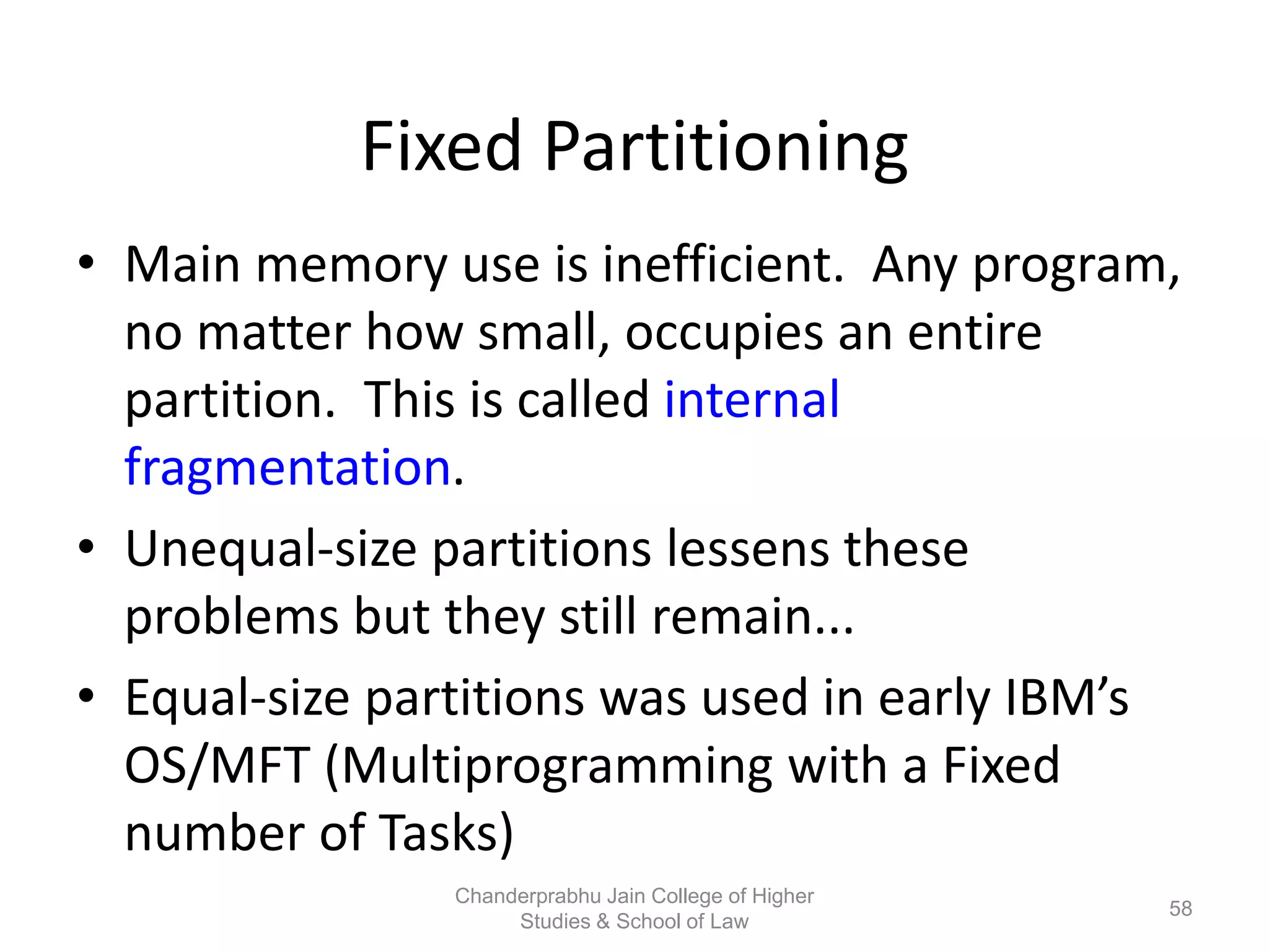 Fixed Partitioning
• Main memory use is inefficient. Any program,
no matter how small, occupies an entire
partition. This is called internal
fragmentation.
• Unequal-size partitions lessens these
problems but they still remain...
• Equal-size partitions was used in early IBM’s
OS/MFT (Multiprogramming with a Fixed
number of Tasks)
58
Chanderprabhu Jain College of Higher
Studies & School of Law
 