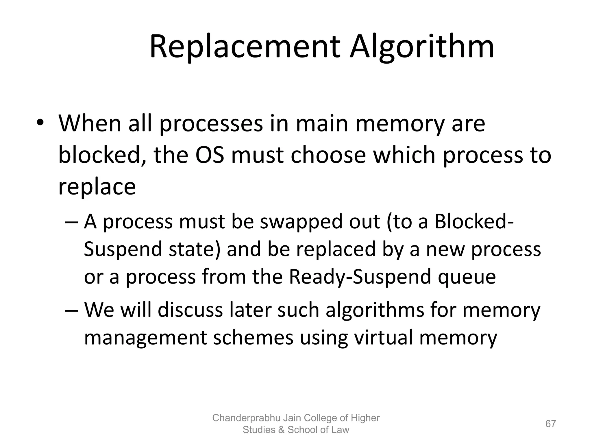 Replacement Algorithm
• When all processes in main memory are
blocked, the OS must choose which process to
replace
– A process must be swapped out (to a Blocked-
Suspend state) and be replaced by a new process
or a process from the Ready-Suspend queue
– We will discuss later such algorithms for memory
management schemes using virtual memory
67
Chanderprabhu Jain College of Higher
Studies & School of Law
 