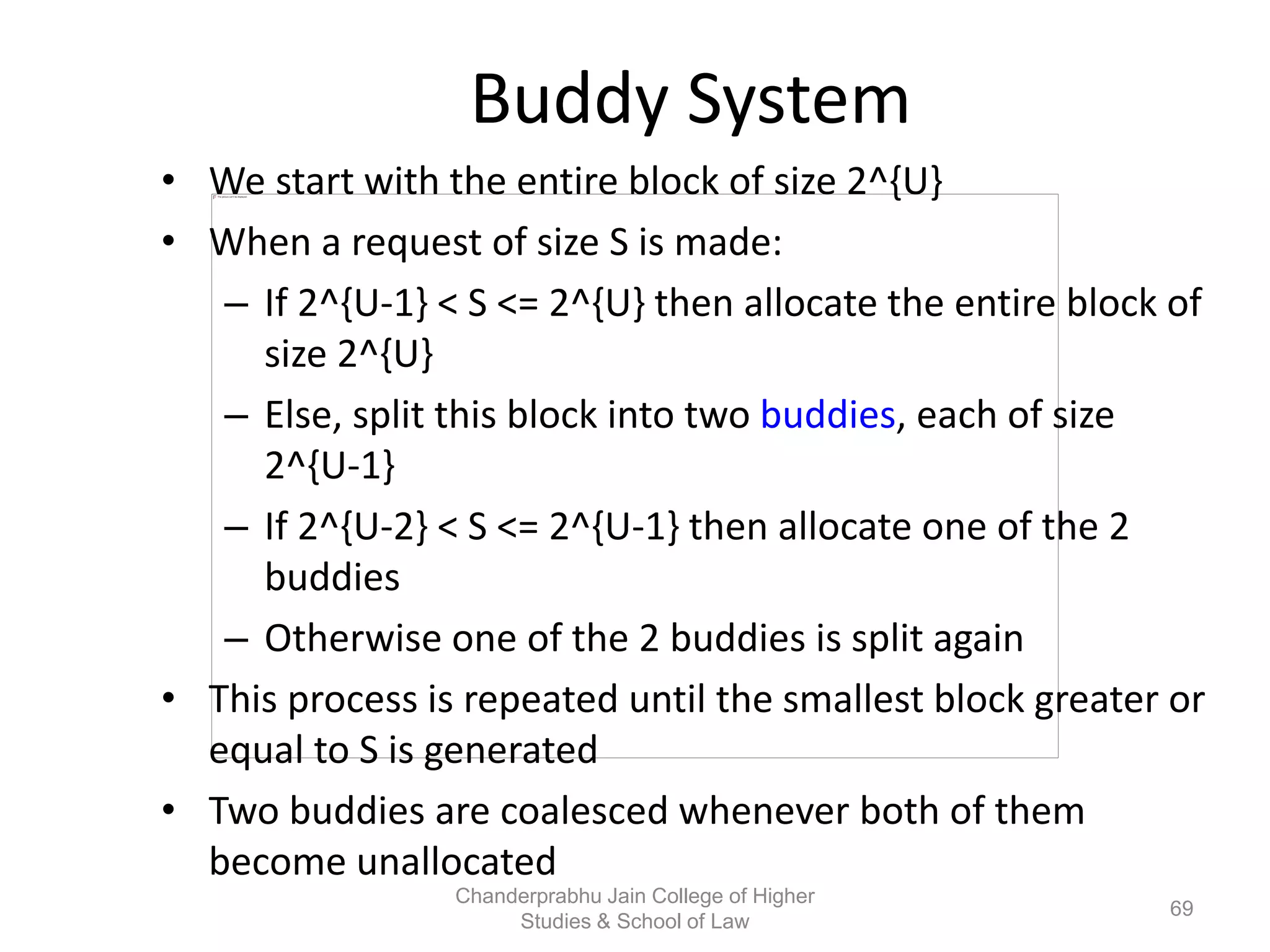 Buddy System
• We start with the entire block of size 2^{U}
• When a request of size S is made:
– If 2^{U-1} < S <= 2^{U} then allocate the entire block of
size 2^{U}
– Else, split this block into two buddies, each of size
2^{U-1}
– If 2^{U-2} < S <= 2^{U-1} then allocate one of the 2
buddies
– Otherwise one of the 2 buddies is split again
• This process is repeated until the smallest block greater or
equal to S is generated
• Two buddies are coalesced whenever both of them
become unallocated
69
Chanderprabhu Jain College of Higher
Studies & School of Law
 