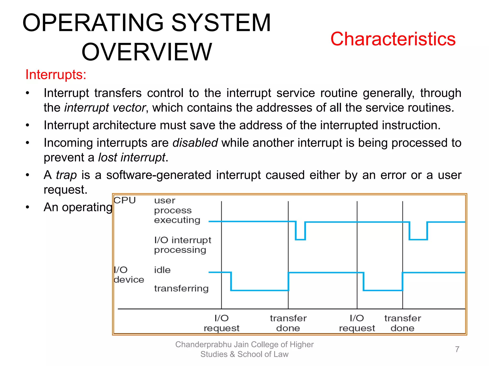 OPERATING SYSTEM
OVERVIEW
Characteristics
Interrupts:
• Interrupt transfers control to the interrupt service routine generally, through
the interrupt vector, which contains the addresses of all the service routines.
• Interrupt architecture must save the address of the interrupted instruction.
• Incoming interrupts are disabled while another interrupt is being processed to
prevent a lost interrupt.
• A trap is a software-generated interrupt caused either by an error or a user
request.
• An operating system is interrupt driven.
7
Chanderprabhu Jain College of Higher
Studies & School of Law
 