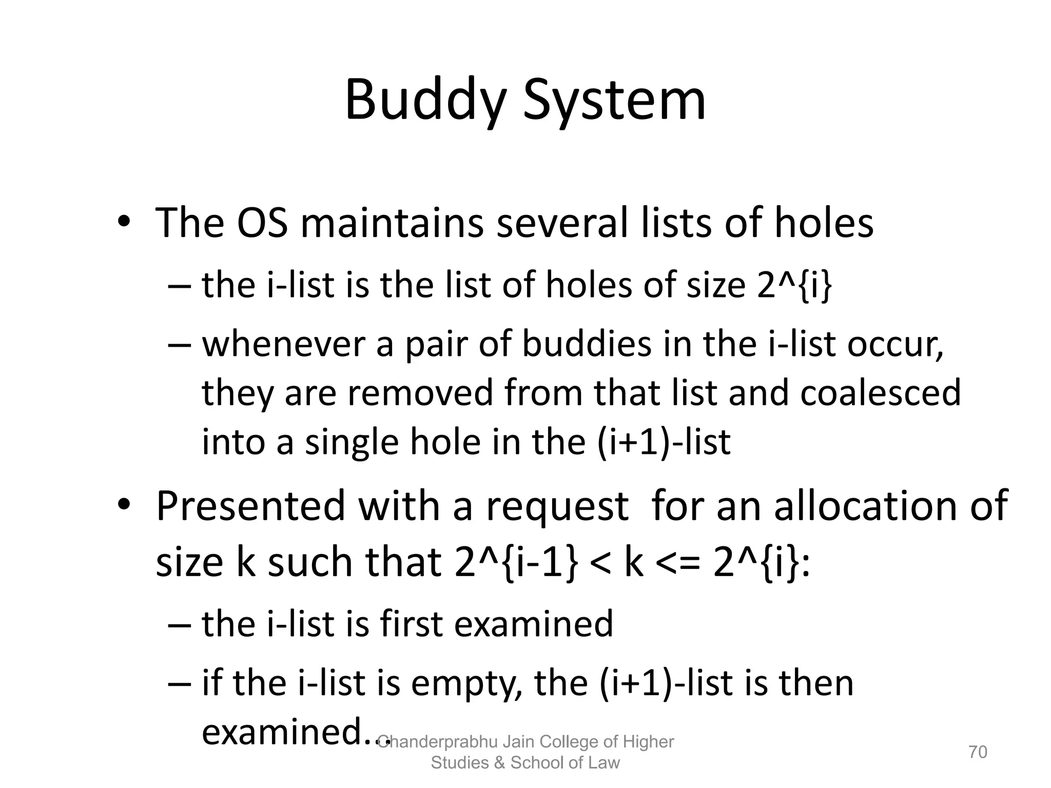 Buddy System
• The OS maintains several lists of holes
– the i-list is the list of holes of size 2^{i}
– whenever a pair of buddies in the i-list occur,
they are removed from that list and coalesced
into a single hole in the (i+1)-list
• Presented with a request for an allocation of
size k such that 2^{i-1} < k <= 2^{i}:
– the i-list is first examined
– if the i-list is empty, the (i+1)-list is then
examined... 70
Chanderprabhu Jain College of Higher
Studies & School of Law
 
