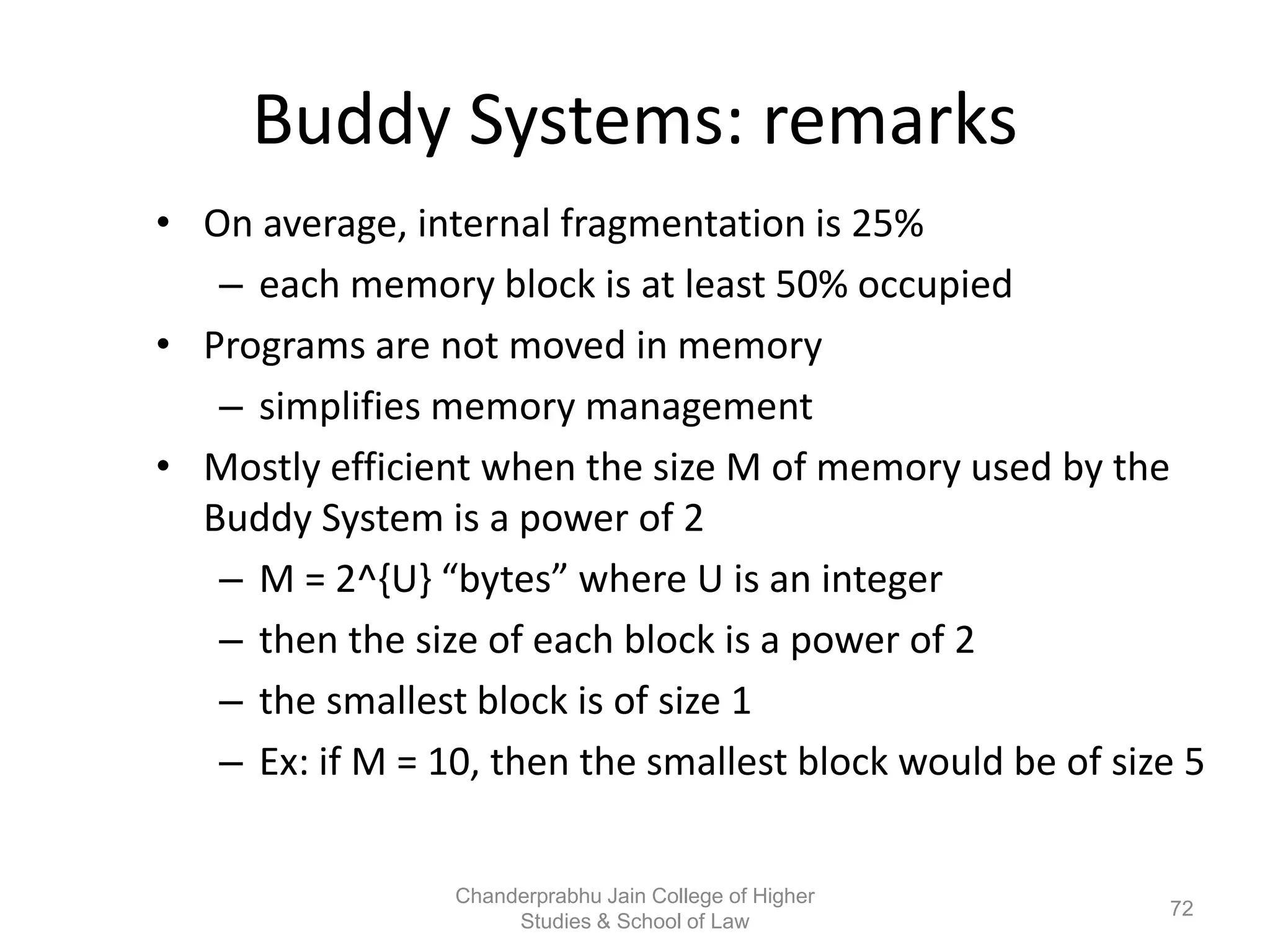 Buddy Systems: remarks
• On average, internal fragmentation is 25%
– each memory block is at least 50% occupied
• Programs are not moved in memory
– simplifies memory management
• Mostly efficient when the size M of memory used by the
Buddy System is a power of 2
– M = 2^{U} “bytes” where U is an integer
– then the size of each block is a power of 2
– the smallest block is of size 1
– Ex: if M = 10, then the smallest block would be of size 5
72
Chanderprabhu Jain College of Higher
Studies & School of Law
 