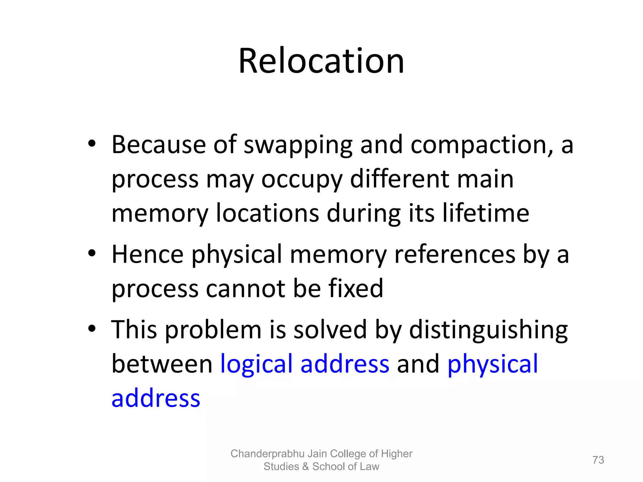 Relocation
• Because of swapping and compaction, a
process may occupy different main
memory locations during its lifetime
• Hence physical memory references by a
process cannot be fixed
• This problem is solved by distinguishing
between logical address and physical
address
73
Chanderprabhu Jain College of Higher
Studies & School of Law
 