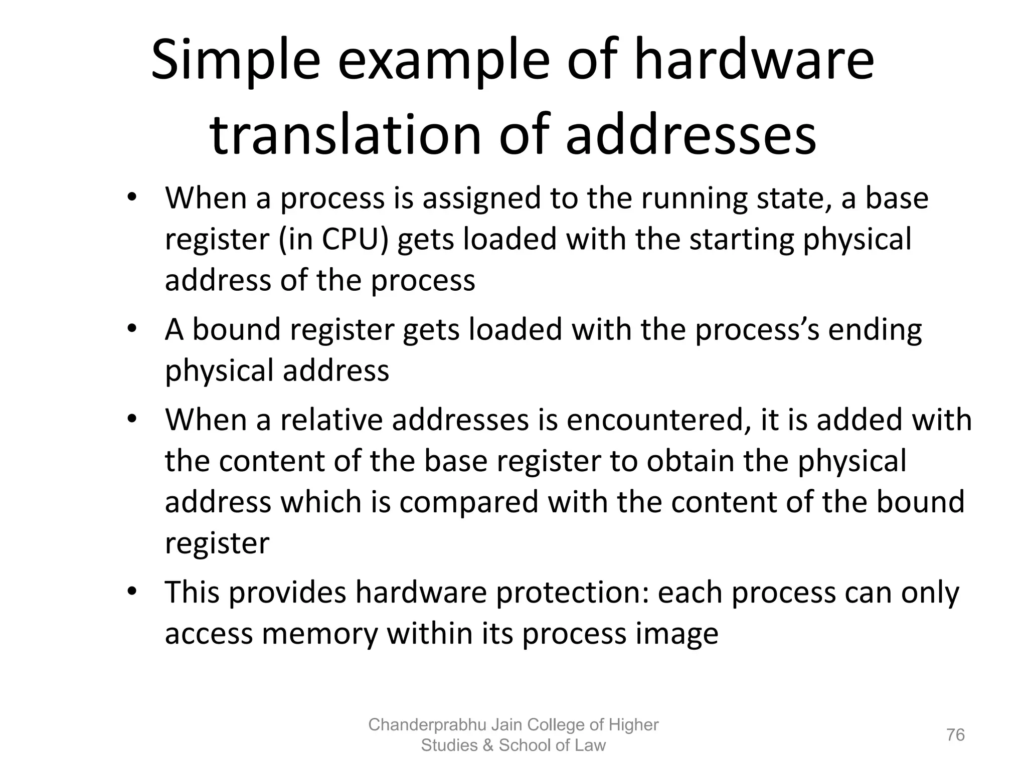 Simple example of hardware
translation of addresses
• When a process is assigned to the running state, a base
register (in CPU) gets loaded with the starting physical
address of the process
• A bound register gets loaded with the process’s ending
physical address
• When a relative addresses is encountered, it is added with
the content of the base register to obtain the physical
address which is compared with the content of the bound
register
• This provides hardware protection: each process can only
access memory within its process image
76
Chanderprabhu Jain College of Higher
Studies & School of Law
 
