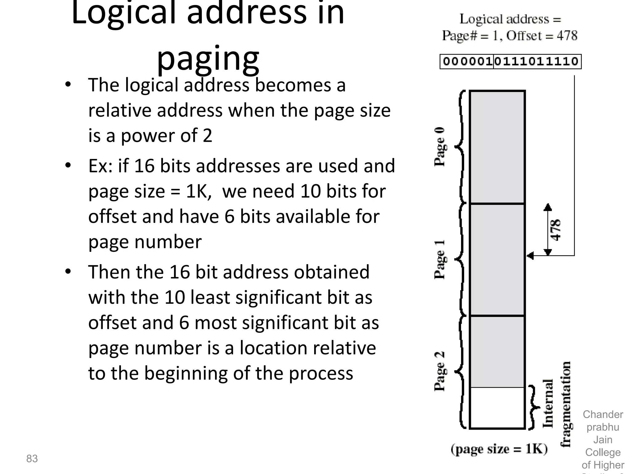 Logical address in
paging
• The logical address becomes a
relative address when the page size
is a power of 2
• Ex: if 16 bits addresses are used and
page size = 1K, we need 10 bits for
offset and have 6 bits available for
page number
• Then the 16 bit address obtained
with the 10 least significant bit as
offset and 6 most significant bit as
page number is a location relative
to the beginning of the process
83
Chander
prabhu
Jain
College
of Higher
 
