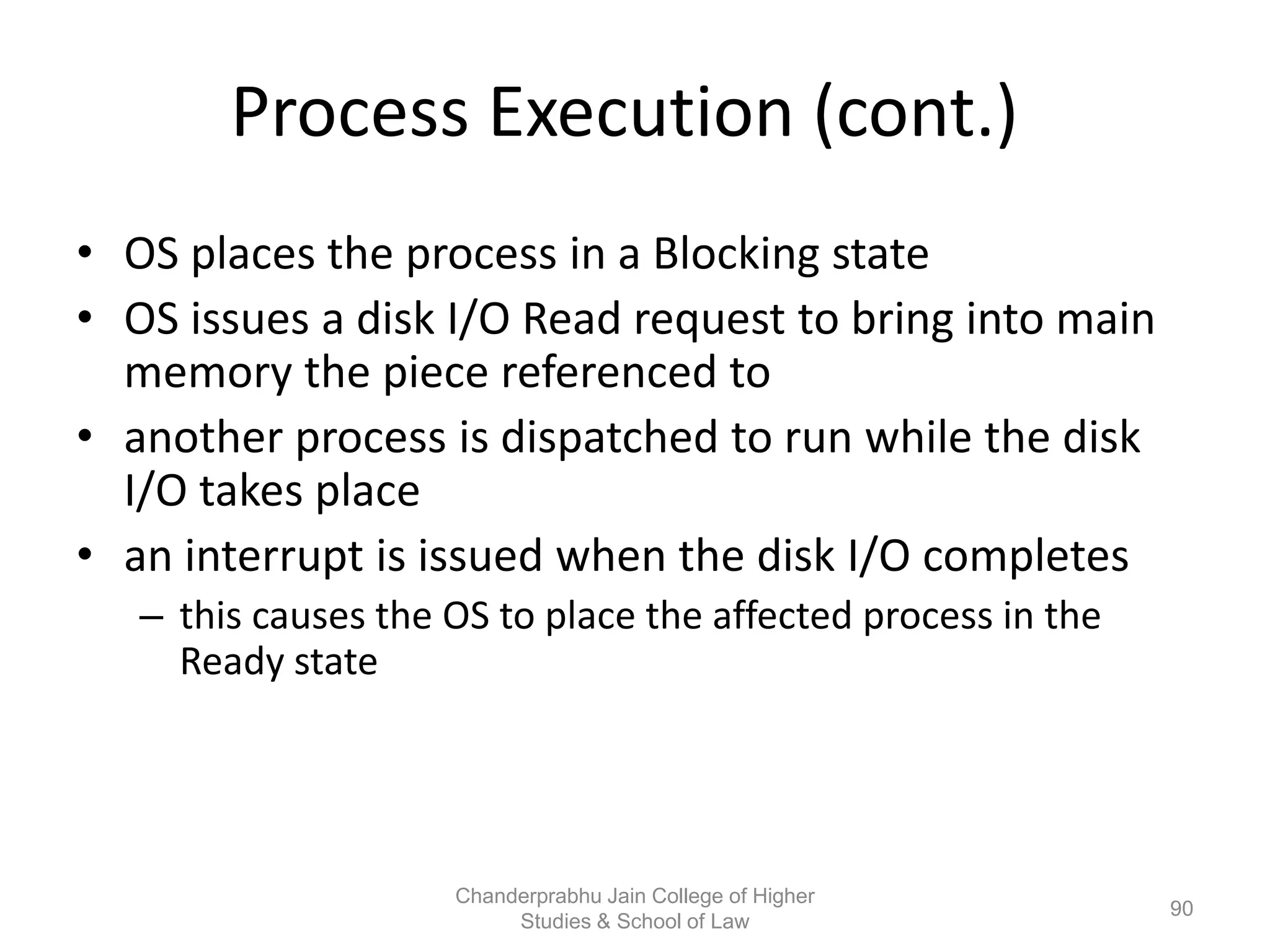 Process Execution (cont.)
• OS places the process in a Blocking state
• OS issues a disk I/O Read request to bring into main
memory the piece referenced to
• another process is dispatched to run while the disk
I/O takes place
• an interrupt is issued when the disk I/O completes
– this causes the OS to place the affected process in the
Ready state
90
Chanderprabhu Jain College of Higher
Studies & School of Law
 