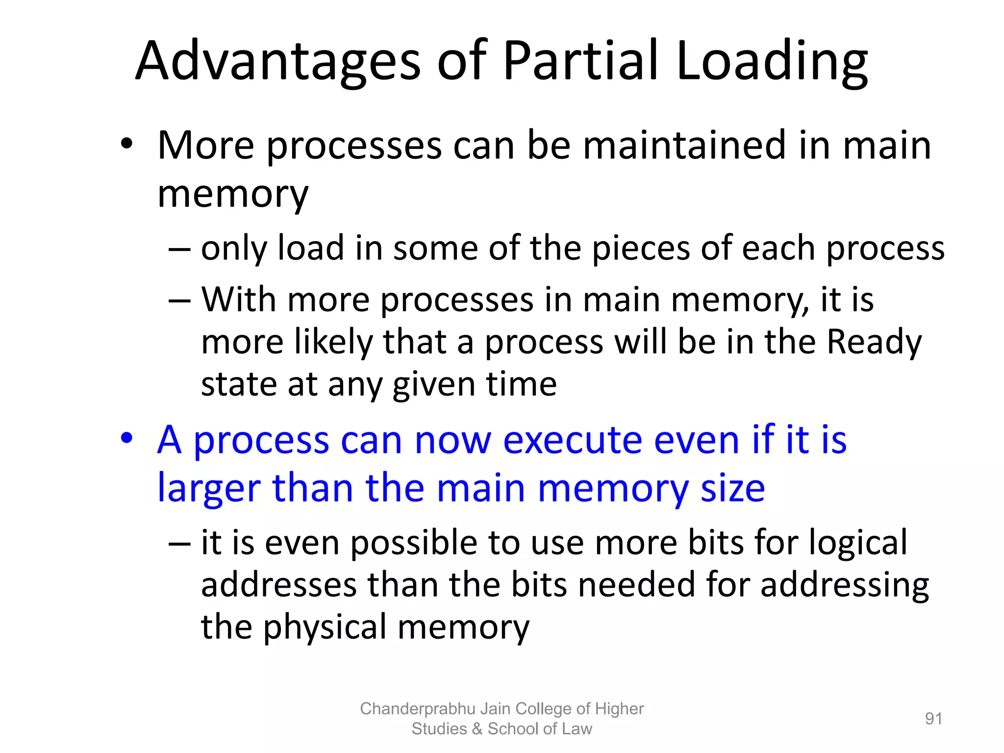 Advantages of Partial Loading
• More processes can be maintained in main
memory
– only load in some of the pieces of each process
– With more processes in main memory, it is
more likely that a process will be in the Ready
state at any given time
• A process can now execute even if it is
larger than the main memory size
– it is even possible to use more bits for logical
addresses than the bits needed for addressing
the physical memory
91
Chanderprabhu Jain College of Higher
Studies & School of Law
 