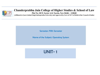 Chanderprabhu Jain College of Higher Studies & School of Law
Plot No. OCF, Sector A-8, Narela, New Delhi – 110040
(Affiliated to Guru Gobind Singh Indraprastha University and Approved by Govt of NCT of Delhi & Bar Council of India)
Semester: Fifth Semester
Name of the Subject: Operating System
UNIT- 1
 