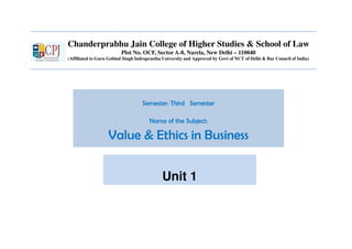 Chanderprabhu Jain College of Higher Studies & School of Law
Plot No. OCF, Sector A-8, Narela, New Delhi – 110040
(Affiliated to Guru Gobind Singh Indraprastha University and Approved by Govt of NCT of Delhi & Bar Council of India)
Semester: Third Semester
Name of the Subject:
Value & Ethics in Business
Unit 1
 