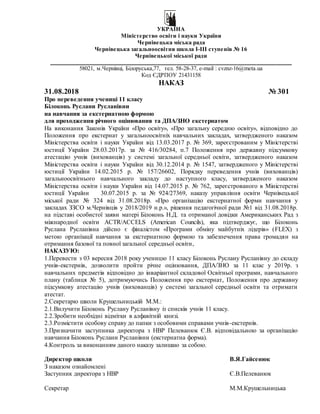 УКРАЇНА
Міністерство освіти і науки України
Чернівецька міська рада
Чернівецька загальноосвітня школа I-III ступенів № 16
Чернівецької міської ради
____________________________________________________________________________
58021, м.Чернівці, Білоруська,77, тел. 58-28-37, e-mail : cvznz-16@meta.ua
Код ЄДРПОУ 21431158
НАКАЗ
31.08.2018 № 301
Про переведення учениці 11 класу
Білоконь Руслани Русланівни
на навчання за екстернатною формою
для проходження річного оцінювання та ДПА/ЗНО екстернатом
На виконання Законів України «Про освіту», «Про загальну середню освіту», відповідно до
Положення про екстернат у загальноосвітніх навчальних закладах, затвердженого наказом
Міністерства освіти і науки України від 13.03.2017 р. № 369, зареєстрованим у Міністерстві
юстиції України 28.03.2017р. за № 416/30284, п.7 Положення про державну підсумкову
атестацію учнів (вихованців) у системі загальної середньої освіти, затвердженого наказом
Міністерства освіти і науки України від 30.12.2014 р. № 1547, затвердженого у Міністерстві
юстиції України 14.02.2015 р. № 157/26602, Порядку переведення учнів (вихованців)
загальноосвітнього навчального закладу до наступного класу, затвердженого наказом
Міністерства освіти і науки України від 14.07.2015 р. № 762, зареєстрованого в Міністерстві
юстиції України 30.07.2015 р. за № 924/27369, наказу управління освіти Чернівецької
міської ради № 324 від 31.08.2018р. «Про організацію екстернатної форми навчання у
закладах ЗЗСО м.Чернівців у 2018/2019 н.р.», рішення педагогічної ради №1 від 31.08.2018р.
на підставі особистої заяви матері Білоконь Н.Д. та отриманої довідки Американських Рад з
міжнародної освіти ACTR/ACCELS (American Councils), яка підтверджує, що Білоконь
Руслана Русланівна дійсно є фіналістом «Програми обміну майбутніх лідерів» (FLEX) з
метою організації навчання за екстернатною формою та забезпечення права громадян на
отримання базової та повної загальної середньої освіти,
НАКАЗУЮ:
1.Перевести з 03 вересня 2018 року ученицю 11 класу Білоконь Руслану Русланівну до складу
учнів-екстернів, дозволити пройти річне оцінювання, ДПА/ЗНО за 11 клас у 2019р. з
навчальних предметів відповідно до інваріантної складової Освітньої програми, навчального
плану (таблиця № 5), дотримуючись Положення про екстернат, Положення про державну
підсумкову атестацію учнів (вихованців) у системі загальної середньої освіти та отримати
атестат.
2.Секретарю школи Крушельницькій М.М.:
2.1.Вилучити Білоконь Руслану Русланівну із списків учнів 11 класу.
2.2.Зробити необхідні відмітки в алфавітній книзі.
2.3.Розмістити особову справу до папки з особовими справами учнів-екстернів.
3.Призначити заступника директора з НВР Пелеванюк Є.В. відповідальною за організацію
навчання Білоконь Руслани Русланівни (екстернатна форма).
4.Контроль за виконанням даного наказу залишаю за собою.
Директор школи В.Я.Гайсенюк
З наказом ознайомлені
Заступник директора з НВР Є.В.Пелеванюк
Секретар М.М.Крушельницька
 