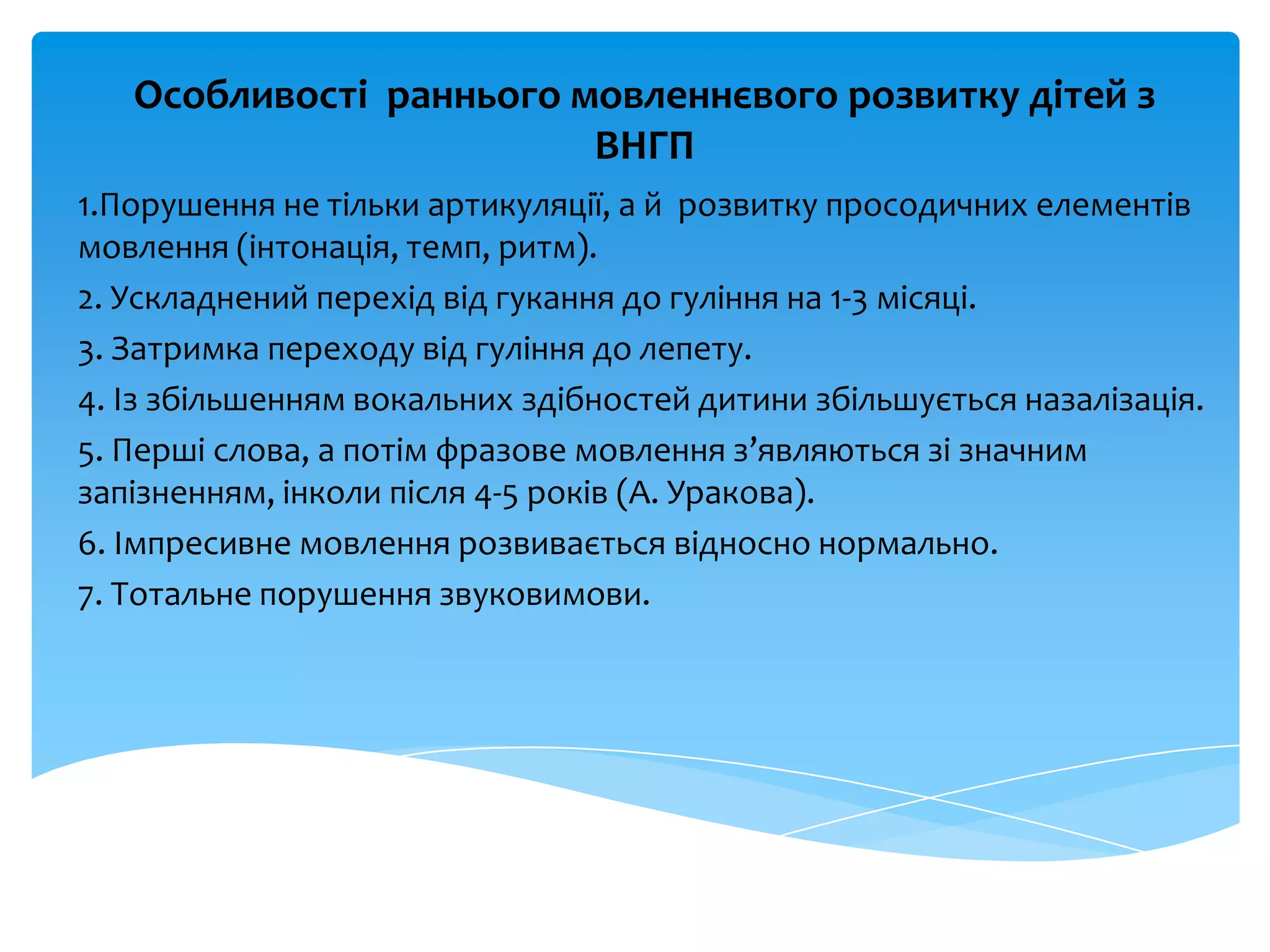 Особливості раннього мовленнєвого розвитку дітей з
ВНГП
1.Порушення не тільки артикуляції, а й розвитку просодичних елементів
мовлення (інтонація, темп, ритм).
2. Ускладнений перехід від гукання до гуління на 1-3 місяці.
3. Затримка переходу від гуління до лепету.
4. Із збільшенням вокальних здібностей дитини збільшується назалізація.
5. Перші слова, а потім фразове мовлення з’являються зі значним
запізненням, інколи після 4-5 років (А. Уракова).
6. Імпресивне мовлення розвивається відносно нормально.
7. Тотальне порушення звуковимови.
 