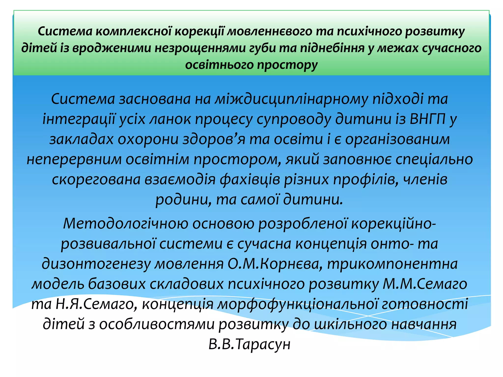 Система комплексної корекції мовленнєвого та психічного розвитку
дітей із вродженими незрощеннями губи та піднебіння у межах сучасного
освітнього простору
Система заснована на міждисциплінарному підході та
інтеграції усіх ланок процесу супроводу дитини із ВНГП у
закладах охорони здоров’я та освіти і є організованим
неперервним освітнім простором, який заповнює спеціально
скорегована взаємодія фахівців різних профілів, членів
родини, та самої дитини.
Методологічною основою розробленої корекційно-
розвивальної системи є сучасна концепція онто- та
дизонтогенезу мовлення О.М.Корнєва, трикомпонентна
модель базових складових психічного розвитку М.М.Семаго
та Н.Я.Семаго, концепція морфофункціональної готовності
дітей з особливостями розвитку до шкільного навчання
В.В.Тарасун
 