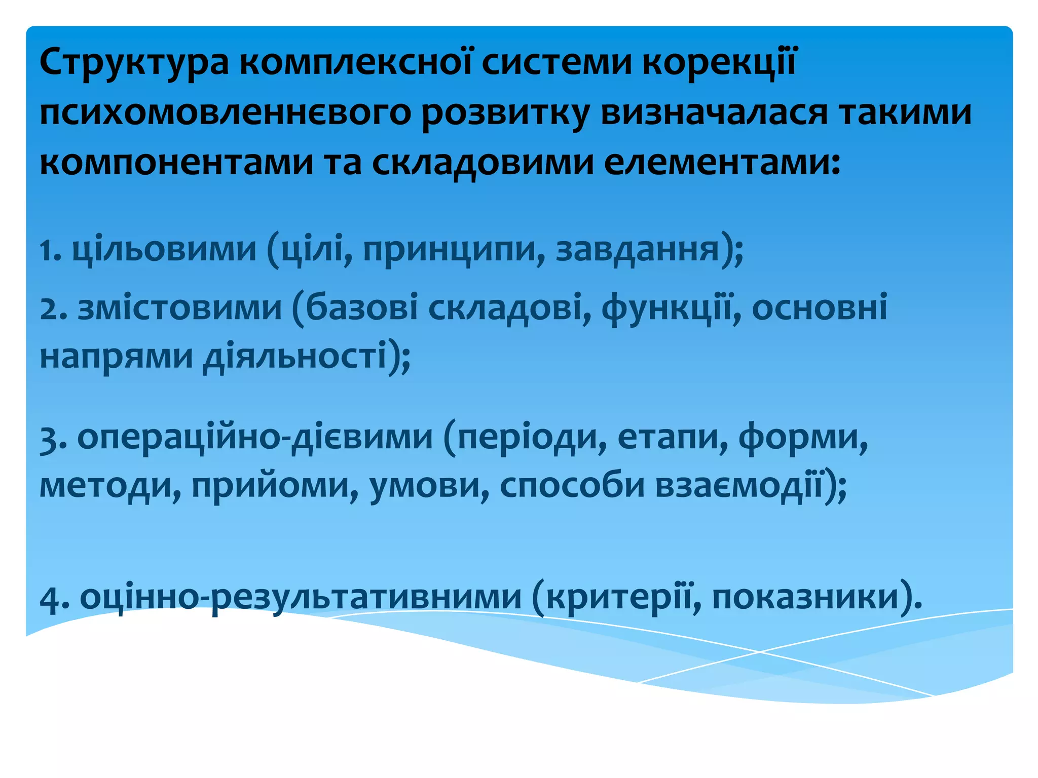 Структура комплексної системи корекції
психомовленнєвого розвитку визначалася такими
компонентами та складовими елементами:
1. цільовими (цілі, принципи, завдання);
2. змістовими (базові складові, функції, основні
напрями діяльності);
3. операційно-дієвими (періоди, етапи, форми,
методи, прийоми, умови, способи взаємодії);
4. оцінно-результативними (критерії, показники).
 