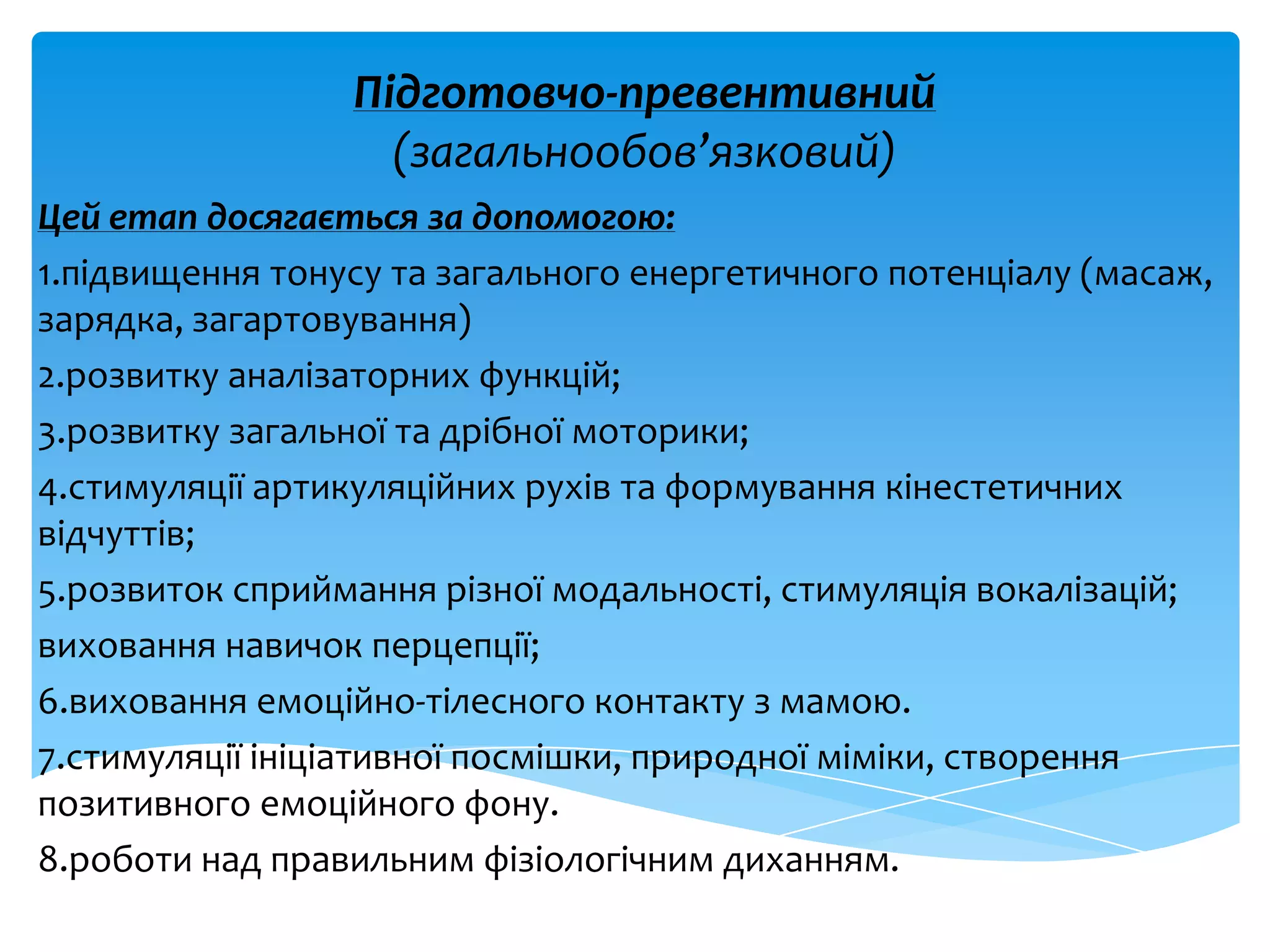 Підготовчо-превентивний
(загальнообов’язковий)
Цей етап досягається за допомогою:
1.підвищення тонусу та загального енергетичного потенціалу (масаж,
зарядка, загартовування)
2.розвитку аналізаторних функцій;
3.розвитку загальної та дрібної моторики;
4.стимуляції артикуляційних рухів та формування кінестетичних
відчуттів;
5.розвиток сприймання різної модальності, стимуляція вокалізацій;
виховання навичок перцепції;
6.виховання емоційно-тілесного контакту з мамою.
7.стимуляції ініціативної посмішки, природної міміки, створення
позитивного емоційного фону.
8.роботи над правильним фізіологічним диханням.
 