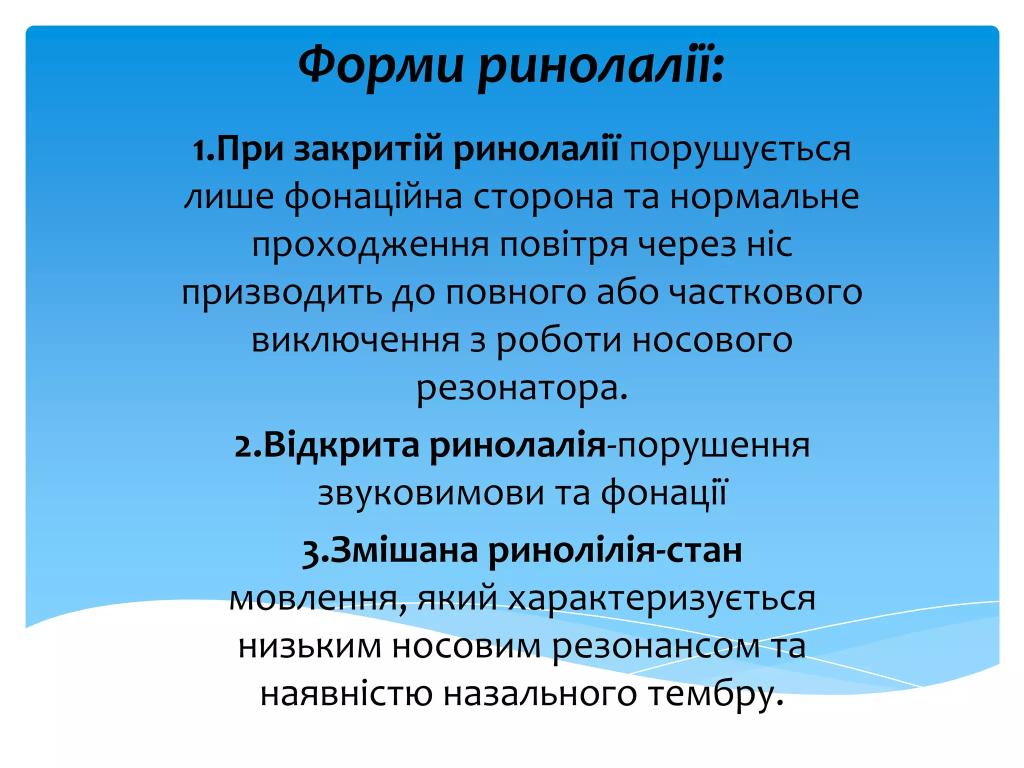 Форми ринолалії:
1.При закритій ринолалії порушується
лише фонаційна сторона та нормальне
проходження повітря через ніс
призводить до повного або часткового
виключення з роботи носового
резонатора.
2.Відкрита ринолалія-порушення
звуковимови та фонації
3.Змішана ринолілія-стан
мовлення, який характеризується
низьким носовим резонансом та
наявністю назального тембру.
 