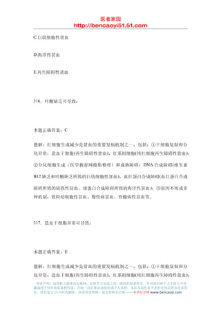 医者家园
               http://bencaoyi51.51.com

C.巨幼细胞性贫血


D.海洋性贫血


E.再生障碍性贫血




316．叶酸缺乏可导致：




本题正确答案：C


题解：红细胞生成减少是贫血的重要发病机制之一，包括：①干细胞复制和分
化异常：造血干细胞 (再生障碍性贫血)，红系祖细胞(纯红细胞再生障碍性贫血 )；

②分化细胞生成（医学教育网搜集整理）和成熟障碍： DNA 合成障碍 (维生素

B12 缺乏和叶酸缺乏所致的巨幼细胞性贫血 )，血红蛋白合成障碍(血红蛋白合成

障碍所致的缺铁性贫血，球蛋白合成障碍所致的海洋性贫血 )；③原因不明或多
种机制：铁粒幼细胞性贫血、慢性病贫血、骨髓病性贫血等。




317．造血干细胞异常可导致：




本题正确答案：E


题解：红细胞生成减少是贫血的重要发病机制之一，包括：①干细胞复制和分
化异常：造血干细胞 (再生障碍性贫血)，红系祖细胞(纯红细胞再生障碍性贫血 )；
 郑重声明：该资料之源来自互联网，仅供学习交流之用，版权归原著所有，任何组织和个人不得公开传
播或用于任何商业盈利用途，否则一切后果由该组织或个人承担，本站及制作者不承担任何法律及连带责
任，请自觉于 24 小时内删除，如喜欢该资料，请支持购买正版!------本草医学网 www.bencaoyi.com
 