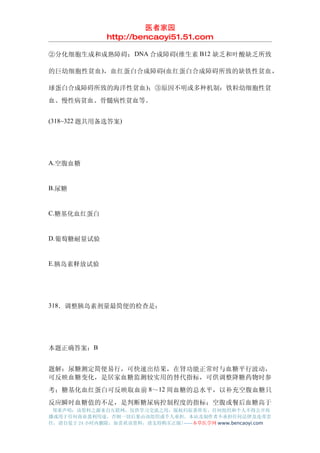 医者家园
               http://bencaoyi51.51.com

②分化细胞生成和成熟障碍： DNA 合成障碍 (维生素 B12 缺乏和叶酸缺乏所致

的巨幼细胞性贫血 )，血红蛋白合成障碍 (血红蛋白合成障碍所致的缺铁性贫血，

球蛋白合成障碍所致的海洋性贫血 )；③原因不明或多种机制：铁粒幼细胞性贫
血、慢性病贫血、骨髓病性贫血等。


(318~322 题共用备选答案)




A.空腹血糖


B.尿糖


C.糖基化血红蛋白


D.葡萄糖耐量试验


E.胰岛素释放试验




318．调整胰岛素剂量最简便的检查是：




本题正确答案：B


题解：尿糖测定简便易行，可快速出结果，在肾功能正常时与血糖平行波动，
可反映血糖变化，是居家血糖监测较实用的替代指标，可供调整降糖药物时参
考；糖基化血红蛋白可反映取血前 8～12 周血糖的总水平，以补充空腹血糖只
反应瞬时血糖值的不足，是判断糖尿病控制程度的指标；空腹或餐后血糖高于
 郑重声明：该资料之源来自互联网，仅供学习交流之用，版权归原著所有，任何组织和个人不得公开传
播或用于任何商业盈利用途，否则一切后果由该组织或个人承担，本站及制作者不承担任何法律及连带责
任，请自觉于 24 小时内删除，如喜欢该资料，请支持购买正版!------本草医学网 www.bencaoyi.com
 