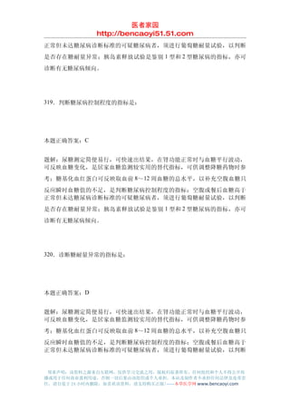 医者家园
               http://bencaoyi51.51.com
正常但未达糖尿病诊断标准的可疑糖尿病者，须进行葡萄糖耐量试验，以判断
是否存在糖耐量异常；胰岛素释放试验是鉴别 1 型和 2 型糖尿病的指标，亦可
诊断有无糖尿病倾向。




319．判断糖尿病控制程度的指标是：




本题正确答案：C


题解：尿糖测定简便易行，可快速出结果，在肾功能正常时与血糖平行波动，
可反映血糖变化，是居家血糖监测较实用的替代指标，可供调整降糖药物时参
考；糖基化血红蛋白可反映取血前 8～12 周血糖的总水平，以补充空腹血糖只
反应瞬时血糖值的不足，是判断糖尿病控制程度的指标；空腹或餐后血糖高于
正常但未达糖尿病诊断标准的可疑糖尿病者，须进行葡萄糖耐量试验，以判断
是否存在糖耐量异常；胰岛素释放试验是鉴别 1 型和 2 型糖尿病的指标，亦可
诊断有无糖尿病倾向。




320．诊断糖耐量异常的指标是：




本题正确答案：D


题解：尿糖测定简便易行，可快速出结果，在肾功能正常时与血糖平行波动，
可反映血糖变化，是居家血糖监测较实用的替代指标，可供调整降糖药物时参
考；糖基化血红蛋白可反映取血前 8～12 周血糖的总水平，以补充空腹血糖只
反应瞬时血糖值的不足，是判断糖尿病控制程度的指标；空腹或餐后血糖高于
正常但未达糖尿病诊断标准的可疑糖尿病者，须进行葡萄糖耐量试验，以判断


 郑重声明：该资料之源来自互联网，仅供学习交流之用，版权归原著所有，任何组织和个人不得公开传
播或用于任何商业盈利用途，否则一切后果由该组织或个人承担，本站及制作者不承担任何法律及连带责
任，请自觉于 24 小时内删除，如喜欢该资料，请支持购买正版!------本草医学网 www.bencaoyi.com
 